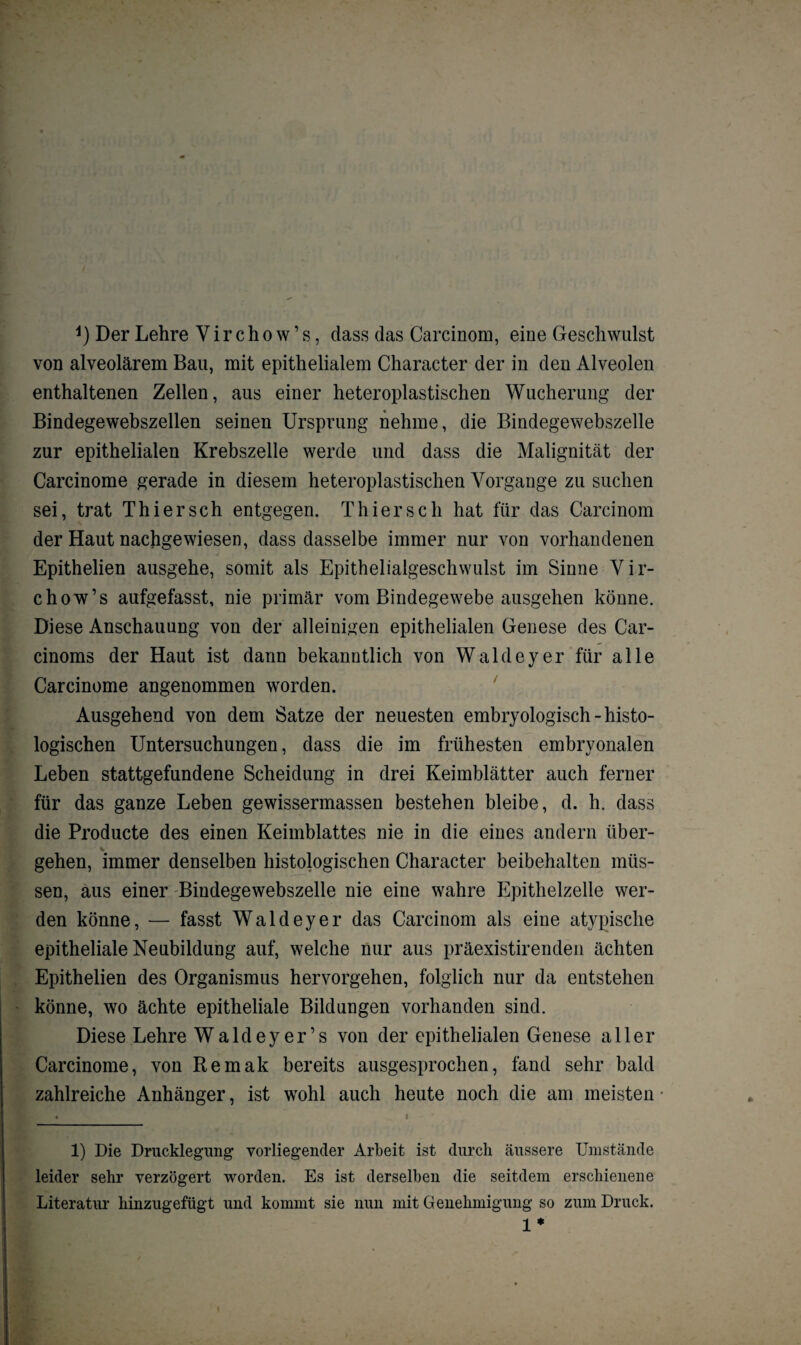 von alveolärem Bau, mit epithelialem Character der in den Alveolen enthaltenen Zellen, aus einer heteroplastischen Wucherung der Bindegewebszellen seinen Ursprung nehme, die Bindegewebszelle zur epithelialen Krebszelle werde und dass die Malignität der Carcinome gerade in diesem heteroplastischen Vorgänge zu suchen sei, trat Thier sch entgegen. Thierse h hat für das Carcinom der Haut nachgewiesen, dass dasselbe immer nur von vorhandenen Epithelien ausgehe, somit als Epithelialgeschwulst im Sinne Vir- chow’s aufgefasst, nie primär vom Bindegewebe ausgehen könne. Diese Anschauung von der alleinigen epithelialen Genese des Car- cinoms der Haut ist dann bekanntlich von Waldeyer für alle Carcinome angenommen worden. Ausgehend von dem Satze der neuesten embryologisch-histo¬ logischen Untersuchungen, dass die im frühesten embryonalen Leben stattgefundene Scheidung in drei Keimblätter auch ferner für das ganze Leben gewissermassen bestehen bleibe, d. h. dass die Producte des einen Keimblattes nie in die eines andern über¬ gehen, immer denselben histologischen Character beibehalten müs¬ sen, aus einer 'Bindegewebszelle nie eine wahre Epithelzelle wer¬ den könne, — fasst Waldeyer das Carcinom als eine atypische epitheliale Neubildung auf, welche nur aus präexistirenden ächten Epithelien des Organismus hervorgehen, folglich nur da entstehen könne, wo ächte epitheliale Bildungen vorhanden sind. Diese Lehre Waldeyer’s von der epithelialen Genese aller Carcinome, von Remak bereits ausgesprochen, fand sehr bald zahlreiche Anhänger, ist wohl auch heute noch die am meisten 1) Die Drucklegung vorliegender Arbeit ist durch äussere Umstände leider sehr verzögert worden. Es ist derselben die seitdem erschienene Literatur hinzugefügt und kommt sie nun mit Genehmigung so zum Druck. 1*