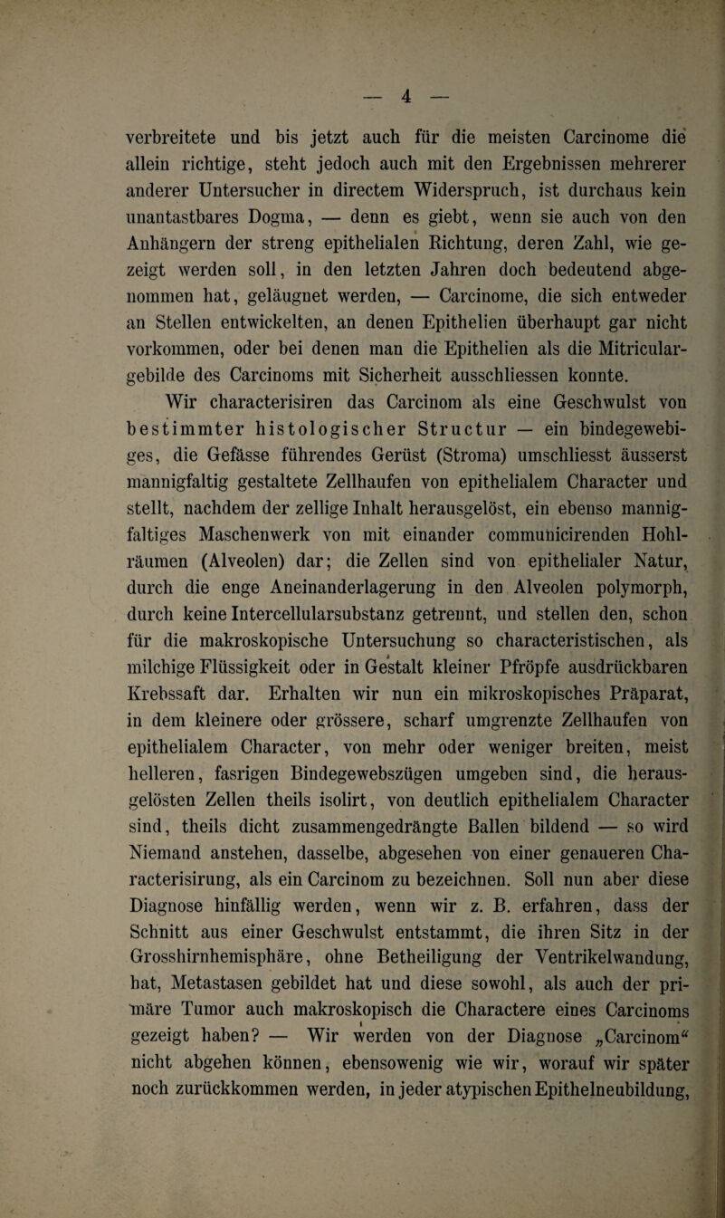 verbreitete und bis jetzt auch für die meisten Carcinome die allein richtige, steht jedoch auch mit den Ergebnissen mehrerer anderer Untersucher in directem Widerspruch, ist durchaus kein unantastbares Dogma, — denn es giebt, wenn sie auch von den Anhängern der streng epithelialen Richtung, deren Zahl, wie ge¬ zeigt werden soll, in den letzten Jahren doch bedeutend abge¬ nommen hat, geläugnet werden, — Carcinome, die sich entweder an Stellen entwickelten, an denen Epithelien überhaupt gar nicht Vorkommen, oder bei denen man die Epithelien als die Mitricular- gebilde des Carcinoms mit Sicherheit ausschliessen konnte. Wir characterisiren das Carcinom als eine Geschwulst von bestimmter histologischer Structur — ein bindegewebi¬ ges, die Gefässe führendes Gerüst (Stroma) umschliesst äusserst mannigfaltig gestaltete Zellhaufen von epithelialem Character und stellt, nachdem der zeitige Inhalt herausgelöst, ein ebenso mannig¬ faltiges Maschenwerk von mit einander commuüicirenden Hohl¬ räumen (Alveolen) dar; die Zellen sind von epithelialer Natur, durch die enge Aneinanderlagerung in den Alveolen polymorph, durch keine Intercellularsubstanz getrennt, und stellen den, schon für die makroskopische Untersuchung so characteristischen, als milchige Flüssigkeit oder in Gestalt kleiner Pfropfe ausdrückbaren Krebssaft dar. Erhalten wir nun ein mikroskopisches Präparat, in dem kleinere oder grössere, scharf umgrenzte Zellhaufen von epithelialem Character, von mehr oder weniger breiten, meist helleren, fasrigen Bindegewebszügen umgeben sind, die heraus¬ gelösten Zellen theils isolirt, von deutlich epithelialem Character sind, theils dicht zusammengedrängte Ballen bildend — so wird Niemand anstehen, dasselbe, abgesehen von einer genaueren Cha- racterisirung, als ein Carcinom zu bezeichnen. Soll nun aber diese Diagnose hinfällig werden, wenn wir z. B. erfahren, dass der Schnitt aus einer Geschwulst entstammt, die ihren Sitz in der Grosshirnhemisphäre, ohne Betheiligung der Yentrikelwandung, hat, Metastasen gebildet hat und diese sowohl, als auch der pri¬ märe Tumor auch makroskopisch die Charactere eines Carcinoms » gezeigt haben? — Wir werden von der Diagnose „Carcinom“ nicht abgehen können, ebensowenig wie wir, worauf wir später noch zurückkommen werden, in jeder atypischen Epithelneubildung,