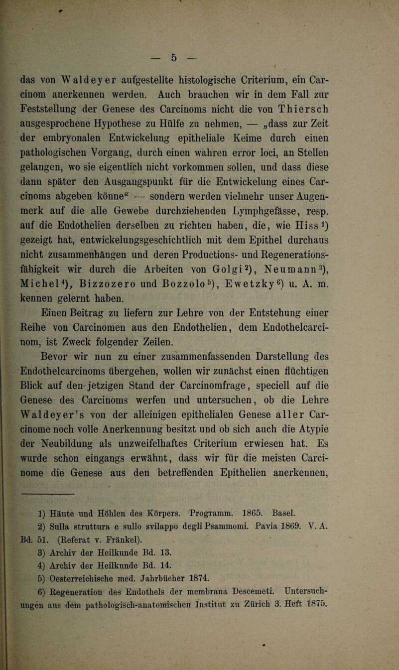 das von Waldeyer aufgestellte histologische Criterium, ein Car- cinom anerkennen werden. Auch brauchen wir in dem Fall zur Feststellung der Genese des Carcinoms nicht die von Thier sch ausgesprochene Hypothese zu Hülfe zu nehmen, — „dass zur Zeit der embryonalen Entwickelung epitheliale Keime durch einen pathologischen Vorgang, durch einen wahren error loci, an Stellen gelangen, wo sie eigentlich nicht Vorkommen sollen, und dass diese dann später den Ausgangspunkt für die Entwickelung eines Car¬ cinoms abgeben könne* — sondern werden vielmehr unser Augen¬ merk auf die alle Gewebe durchziehenden Lymphgefässe, resp. auf die Endothelien derselben zu richten haben, die, wie Hiss1) gezeigt hat, entwickelungsgeschichtlich mit dem Epithel durchaus nicht Zusammenhängen und deren Productions- und Regenerations¬ fähigkeit wir durch die Arbeiten von Golgi2), Neumann3), Michel4); Bizzozero und Bozzolo5), Ewetzky6) u. A. m. kennen gelernt haben. Einen Beitrag zu liefern zur Lehre von der Entstehung einer Reihe von Carcinomen aus den Endothelien, dem Endothelcarci- nom, ist Zweck folgender Zeilen. Bevor wir nun zu einer zusammenfassenden Darstellung des Endothelcarcinoms übergehen, wollen wir zunächst einen flüchtigen Blick auf den-jetzigen Stand der Carcinomfrage, speciell auf die Genese des Carcinoms werfen und untersuchen, ob die Lehre Waldeyer’s von der alleinigen epithelialen Genese aller Car- cinome noch volle Anerkennung besitzt und ob sich auch die Atypie der Neubildung als unzweifelhaftes Criterium erwiesen hat. Es wurde schon eingangs erwähnt, dass wir für die meisten Carci- nome die Genese aus den betreffenden Epithelien anerkennen, 1) Häute und Höhlen des Körpers. Programm. 1865. Basel. 2) Sulla struttura e sullo svilappo degli Psammomi. Pavia 1869. V. A. Bd. 51. (Beferat v. Frankel). 3) Archiv der Heilkunde Bd. 13. 4) Archiv der Heilkunde Bd. 14. 5) Oesterreichische med. Jahrbücher 1874. 6) Regeneration des Endothels der membrana Descemeti. Untersuch¬ ungen aus dem pathologisch-anatomischen Institut zu Zürich 3. Heft 1875.