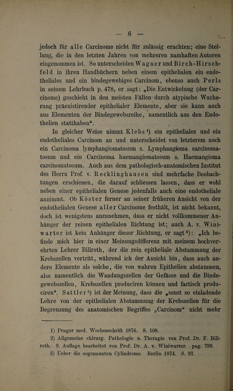 jedoch für alle Carcinome nicht für zulässig erachten; eine Stel¬ lung, die in den letzten Jahren von mehreren namhaften Autoren eingenommen ist. So unterscheiden Wagner und Birch-Hirsch¬ fei d in ihren Handbüchern neben einem epithelialen ein endo¬ theliales und ein bindegewebiges Carcinom, ebenso auch Perls in seinem Lehrbuch p. 478, er sagt: „Die Entwickelung (der Car¬ cinome) geschieht in den meisten Fällen durch atypische Wuche¬ rung präexistirender epithelialer Elemente, aber sie kann auch aus Elementen der Bindegewebsreihe, namentlich aus den Endo- thelien statthaben“. In gleicher Weise nimmt Klebs1) ein epitheliales und ein endotheliales Carcinom an und unterscheidet von letzterem noch ein Carcinoma lymphangiomatosum s. Lymphangioma carcinoma- tosum und ein Carcinoma haemangiomatosum s. Haemangioma carcinomatosum. Auch aus dem pathologisch-anatomischen Institut des Herrn Prof. v. Recklinghausen sind mehrfache Beobach¬ tungen erschienen, die darauf schliessen lassen, dass er wohl neben einer epithelialen Genese jedenfalls auch eine endotheliale annimmt. Ob Köster ferner an seiner früheren Ansicht von der endothelialen Genese aller Carcinome festhält, ist nicht bekannt, doch ist wenigstens anzunehmen, dass er nicht vollkommener An¬ hänger der reinen epithelialen Richtung ist; auch A. v. Wini- warter ist kein Anhänger dieser Richtung, er sagt2): „Ich be¬ finde mich hier in einer Meinungsdifferenz mit meinem hochver¬ ehrten Lehrer Billroth, der die rein epitheliale Abstammung der Krebszellen vertritt, während ich der Ansicht bin, dass auch an¬ dere Elemente als solche, die von wahren Epithelien abstammen, also namentlich die Wandungszellen der Gefässe und die Binde¬ gewebszellen, Krebszellen produciren können und factisch produ- ciren“. Sattler3) ist der Meinung, dass die „sonst so einladende Lehre von der epithelialen Abstammung der Krebszellen für die Begrenzung des anatomischen Begriffes „Carcinom“ nicht mehr 1) Prager med. Wochenschrift 1876. S. 108. 2) Allgemeine Chirurg. Pathologie u. Therapie von Prof. Dr. F. Bill¬ roth. 9. Auflage bearbeitet von Prof. Dr. A. v. Winiwarter. pag. 793.