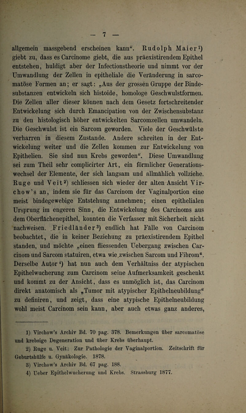 allgemein massgebend erscheinen kann“. Rudolph Maier1) giebt zu, dass es Carcinome giebt, die aus präexistirendem Epithel entstehen, huldigt aber der Infectionstheorie und nimmt vor der Umwandlung der Zellen in epitheliale die Veränderung in sarco- matöse Formen an; er sagt: „Aus der grossen Gruppe der Binde¬ substanzen entwickeln sich histoide, homologe Geschwulstformen. Die Zellen aller dieser können nach dem Gesetz fortschreitender Entwickelung sich durch Emancipation von der Zwischensubstanz zu den histologisch höher entwickelten Sarcomzellen umwandeln. Die Geschwulst ist ein Sarcom geworden. Viele der Geschwülste verharren in diesem Zustande. Andere schreiten in der Ent- Wickelung weiter und die Zellen kommen zur Entwickelung von Epithelien. Sie sind nun Krebs geworden“. Diese Umwandlung sei zum Theil sehr complicirter Art, ein förmlicher Generations¬ wechsel der Elemente, der sich langsam und allmählich vollziehe. Rüge und Veit2) schliessen sich wieder der alten Ansicht Vir- chow’s an, indem sie für das Carcinom der Vaginalportion eine meist bindegewebige Entstehung annehmen; einen epithelialen Ursprung im engeren Sinn, die Entwickelung des Carcinoms aus dem Oberflächenepithel, konnten die Verfasser mit Sicherheit nicht nachweisen. „Friedländer3) endlich hat Fälle von Carcinom beobachtet, die in keiner Beziehung zu präexistirendem Epithel standen, und möchte „einen fliessenden Uebergang zwischen Car¬ cinom und Sarcom statuiren, etwa wie.zwischen Sarcom und Fibrom“. Derselbe Autor4) hat nun auch dem Verhältnis der atypischen Epithelwucherung zum Carcinom seine Aufmerksamkeit geschenkt und kommt zu der Ansicht, dass es unmöglich ist, das Carcinom direkt anatomisch als „Tumor mit atypischer Epithelneubildung“ zu definiren, und zeigt, dass eine atypische Epithelneubildung wohl meist Carcinom sein kann, aber auch etwas ganz anderes, 1) Virchow’s Archiv Bd. 70 pag. 378. Bemerkungen über sarcomatöse und krebsige Degeneration und über Krebs überhaupt. 2) Buge u. Veit: Zur Pathologie der Vaginalportion. Zeitschrift für Geburtshülfe u. Gynäkologie. 1878. 3) Virchow’s Archiv Bd. 67 pag. 188. 4) Ueber Epithelwucherung und Krebs. Strassburg 1877.