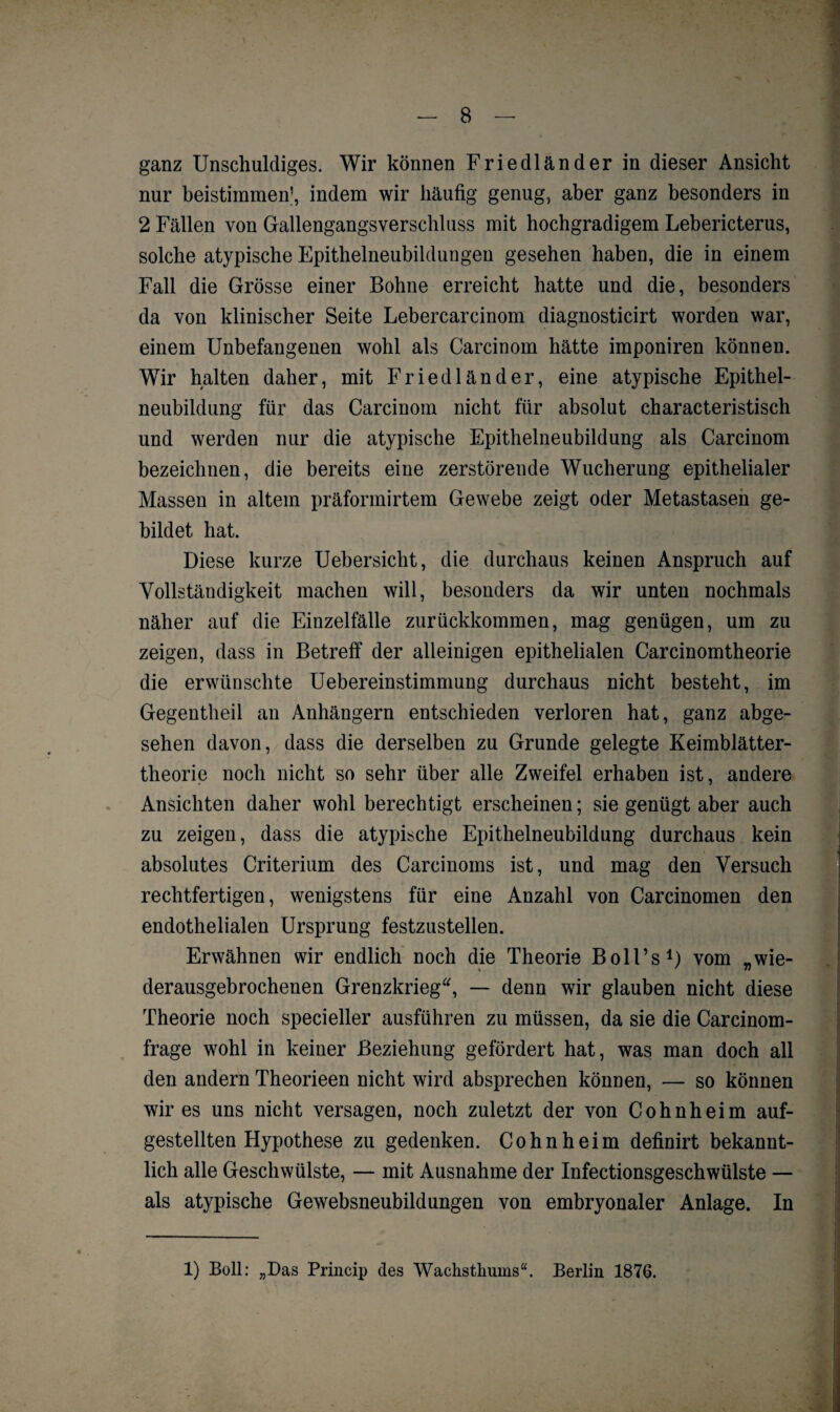 ganz Unschuldiges. Wir können Friedländer in dieser Ansicht nur bestimmen’, indem wir häufig genug, aber ganz besonders in 2 Fällen von Gallengangsverschluss mit hochgradigem Lebericterus, solche atypische Epithelneubildungen gesehen haben, die in einem Fall die Grösse einer Bohne erreicht hatte und die, besonders da von klinischer Seite Lebercarcinom diagnosticirt worden war, einem Unbefangenen wohl als Carcinom hätte imponiren können. Wir halten daher, mit Friedländer, eine atypische Epithel¬ neubildung für das Carcinom nicht für absolut characteristisch und werden nur die atypische Epithelneubildung als Carcinom bezeichnen, die bereits eine zerstörende Wucherung epithelialer Massen in altem präformirtem Gewebe zeigt oder Metastasen ge¬ bildet hat. Diese kurze Uebersicht, die durchaus keinen Anspruch auf Vollständigkeit machen will, besonders da wir unten nochmals näher auf die Einzelfälle zurückkommen, mag genügen, um zu zeigen, dass in Betreff der alleinigen epithelialen Carcinomtheorie die erwünschte Uebereinstimmung durchaus nicht besteht, im Gegentheil an Anhängern entschieden verloren hat, ganz abge¬ sehen davon, dass die derselben zu Grunde gelegte Keimblätter¬ theorie noch nicht so sehr über alle Zweifel erhaben ist, andere Ansichten daher wohl berechtigt erscheinen; sie genügt aber auch zu zeigen, dass die atypische Epithelneubildung durchaus kein absolutes Criterium des Carcinoms ist, und mag den Versuch rechtfertigen, wenigstens für eine Anzahl von Carcinomen den endothelialen Ursprung festzustellen. Erwähnen wir endlich noch die Theorie Boll’s1) vom „wie¬ derausgebrochenen Grenzkrieg“, — denn wir glauben nicht diese Theorie noch specieller ausführen zu müssen, da sie die Carcinom- frage wohl in keiner Beziehung gefördert hat, was man doch all den andern Theorieen nicht wird absprechen können, — so können wir es uns nicht versagen, noch zuletzt der von Cohnheim auf¬ gestellten Hypothese zu gedenken. Cohn heim definirt bekannt- lieh alle Geschwülste, — mit Ausnahme der Infectionsgeschwülste — als atypische Gewebsneubildungen von embryonaler Anlage. In 1) Boll: „Das Princip des Wachsthums“. Berlin 1876.