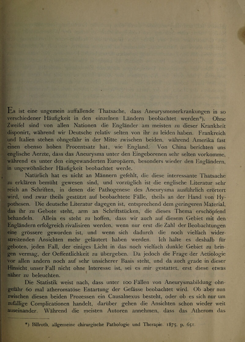 Es ist eine ungemein auffallende Thatsache, dass Aneurysmenerkrankungen in so verschiedener Häufigkeit in den einzelnen Ländern beobachtet werden*). Ohne Zweifel sind von allen Nationen die Engländer am meisten zu dieser Krankheit disponirt, während wir Deutsche relativ selten von ihr zu leiden haben. Frankreich und Italien stehen ohngefähr in der Mitte zwischen beiden, während Amerika fast einen ebenso hohen Procentsatz hat, wie England. Von China berichten uns englische Aerzte, dass das Aneurysma unter den Eingeborenen sehr selten vorkomme, während es unter den eingewanderten Europäern, besonders wieder den Engländern, in ungewöhnlicher Häufigkeit beobachtet werde. Natürlich hat es nicht an Männern gefehlt, die diese interessante Thatsache zu erklären bemüht gewesen sind, und vorzüglich ist die englische Literatur sehr reich an Schriften, in denen die Pathogenese des Aneurysma ausführlich erörtert wird, und zwar theils gestützt auf beobachtete Fälle, theils an der Hand von Hy¬ pothesen. Die deutsche Literatur dagegen ist, entsprechend dem geringeren Material, tdas ihr zu Gebote steht, arm an Schriftstücken, die dieses Thema erschöpfend behandeln. Allein es steht zu hoffen, dass wir auch auf diesem Gebiet mit den Engländern erfolgreich rivalisiren werden, wenn nur erst die Zahl der Beobachtungen eine grössere geworden ist, und wenn sich dadurch die noch vielfach wider- streitenden Ansichten mehr geläutert haben werden. Ich halte es deshalb für geboten, jeden Fall, der einiges Licht in das noch vielfach dunkle Gebiet zu brin¬ gen vermag, der Oeffentlichkeit zu übergeben. Da jedoch die Frage der Aetiologie vor allen andern noch auf sehr unsicherer Basis steht, und da auch grade in dieser Hinsicht, unser Fall nicht ohne Interesse ist, sei es mir gestattet, erst diese etwas näher zu beleuchten. Die Statistik weist nach, dass unter 100 Fällen von Aneurysmabildung ohn¬ gefähr 60 mal atheromatöse Entartung der Gefässe beobachtet wird. Ob aber nun zwischen diesen beiden Prozessen ein Causalnexus besteht, oder ob es sich nur um | zufällige Complicationen handelt, darüber gehen die Ansichten schon wieder weit auseinander. Während die meisten Autoren annehmen, dass das Atherom das * I- I *) Billroth, allgemeine chirurgische Pathologie und Therapie. 1875. p. 651.