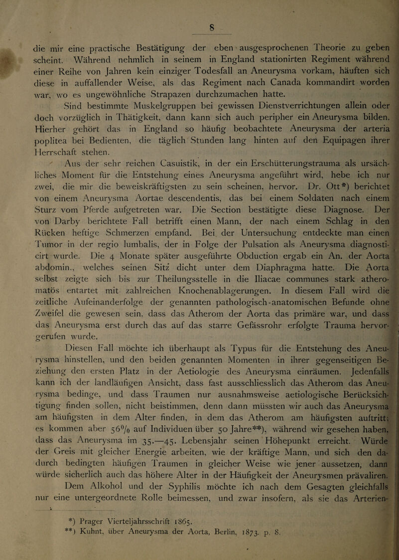 die mir eine practische Bestätigung der eben > ausgesprochenen Theorie zu geben scheint. Während nehmlich in seinem in England stationirten Regiment während einer Reihe von Jahren kein einziger Todesfall an Aneurysma vorkam, häuften sich diese in auffallender Weise, als das Regiment nach Canada kommandirt worden war, wo es ungewöhnliche Strapazen durchzumachen hatte. Sind bestimmte Muskelgruppen bei gewissen Dienstverrichtungen allein oder doch vorzüglich in Thätigkeit, dann kann sich auch peripher ein Aneurysma bilden. Hierher gehört das in England so häufig beobachtete Aneurysma der arteria poplitea bei Bedienten, die täglich Stunden lang hinten auf den Equipagen ihrer Herrschaft stehen. Aus der sehr reichen Casuistik, in der ein Erschütterungstrauma als ursäch¬ liches Moment für die Entstehung eines Aneurysma angeführt wird, hebe ich nur zwei, die mir die beweiskräftigsten zu sein scheinen, hervor. Dr. Ott*) berichtet von einem Aneurysma Aortae descendentis, das bei einem Soldaten nach einem Sturz vom Pferde aufgetreten war. Die Section bestätigte diese Diagnose. Der von Darby berichtete iPall betrifft einen Mann, der nach einem Schlag in den Rücken heftige Schmerzen empfand. Bei der Untersuchung entdeckte man einen Tumor in der regio lumbalis, der in Folge der Pulsation als Aneurysma diagnosti- cirt wurde. Die 4 Monate später ausgeführte Obduction ergab ein An. der Aorta abdomin., welches seinen Sitz dicht unter dem Diaphragma hatte. Die Aorta selbst zeigte sich bis zur Theilungsstelle in die lliacae communes stark athero- matös entartet mit zahlreichen Knochenablagerungen. In diesem Fall wird die zeitliche Aufeinanderfolge der genannten pathologisch-anatomischen Befunde ohne Zweifel die gewesen sein, dass das Atherom der Aorta das primäre war, und dass das Aneurvsma erst durch das auf das starre Gefässrohr erfoltrte Trauma hervor- J o gerufen wurde. Diesen Pall möchte ich überhaupt als Typus für die Entstehung des Aneu¬ rysma hinstellen, und den beiden genannten Momenten in ihrer gegenseitigen Be¬ ziehung den ersten Platz in der Aetiologie des Aneurysma einräumen. Jedenfalls kann ich der landläufigen Ansicht, dass fast ausschliesslich das Atherom das Aneu¬ rysma bedinge, und dass Traumen nur ausnahmsweise aetiologische Berücksich¬ tigung finden sollen, nicht beistimmen, denn dann müssten wir auch das Aneurysma am häufigsten in dem Alter finden, in dem das Atherom am häufigsten auftritt; es kommen aber 56°/o auf Individuen über 50 Jahre**), während wir gesehen haben, dass das Aneurysma im 35.—45. Lebensjahr seinen Höhepunkt erreicht. Würde der Greis mit gleicher Energie arbeiten, wie der kräftige Mann, und sich den da¬ durch bedingten häufigen Traumen in gleicher Weise wie jener aussetzen, dann würde sicherlich auch das höhere Alter in der Häufigkeit der Aneurysmen prävaliren. Dem Alkohol und der Syphilis möchte ich nach dem Gesagten gleichfalls nur eine untergeordnete Rolle beimessen, und zwar insofern, als sie das Arterien- *) Prager Vierteljahrsschrift 1865. **) Kuhnt, über Aneurysma der Aorta, Berlin, 1873. p. 8.