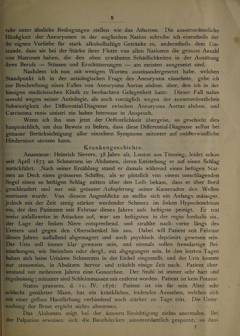 rohr unter ähnliche Bedingungen stellen wie das Atherom. Oie ausserordentliche Häufigkeit der Aneurysmen in der englischen Nation schreibe ich einestheils der ihr eignen Vorliebe für stark alkoholhaltige Getränke zu, anderntheils dem Um¬ stande, dass sie bei der Stärke ihrer Flotte von allen Nationen die grösste Anzahl von Matrosen haben, die den oben erwähnten Schädlichkeiten in der Ausübung ihres Berufs — Stössen und Erschütterungen — am meisten ausg-esetzt sind. o ö Nachdem ich nun mit wenigen Worten auseinandergesetzt habe, welchen Standpunkt ich in der aetiologischen Frage des Aneurysma einnehme, gehe ich zur Beschreibung eines Falles von Aneurysma Aortae abdom. über, den ich in der hiesigen medicinischen Klinik zu beobachten Gelegenheit hatte. Dieser Fall nahm sowohl wegen seiner Aetiologie, als auch vorzüglich wegen der ausserordentlichen Schwierigkeit der Differential-Diagnose zwischen Aneurysma Aortae abdom. und Carcinoma renis sinistri ein hohes Interesse in Anspruch. Wenn ich ihn nun jetzt der Oeffentlichkeit übergebe, so geschieht dies hauptsächlich, um den Beweis zu liefern, dass diese Differential-Diagnose selbst bei genauer Berücksichtigung aller einzelnen Symptome mitunter auf unüberwindliche Hindernisse stossen kann. Krankengeschichte. Anamnese: Heinrich Sievers, 38 Jahre alt, Lootse aus Tönning, leidet schon seit April 1875 an Schmerzen im Abdomen, deren Entstehung er auf einen Schlag zurückführt. Nach seiner Erzählung stand er damals während eines heftigen Stur- mes an Deck eines grösseren Schiffes, als er plötzlich von einem umschlagenden Segel einen so heftigen Schlag mitten über den Leib bekam, dass er über Bord geschleudert und nur mit grösster Aufopferung seiner Kameraden den Wellen entrissen’ wurde. Von diesem Augenblicke an stellte sich ein Anfangs mässiger, jedoch mit der Zeit stetig stärker werdender Schmerz im linken Hypochondrium ein, der den Patienten seit Februar dieses Jahres aufs heftigste peinigt. Er trat meist anfallsweise in Attacken auf, war am heftigsten in der regio lumbalis sin., der Lage der linken Niere entsprechend, und strahlte nach vorne längs des Ureters und gegen den Oberschenkel hin aus. Dabei will Patient seit Februar dieses Jahres auffallend abgemagert und auch psychisch deprimirt gewesen sein. Der Urin soll immer klar gewesen sein, und niemals sollen fremdartige Bei¬ mischungen, wie Steinchen oder dergl., mit abgegangen sein. In den letzten Tagen haben sich beim Uriniren Schmerzen in der Eichel eingestellt, und der Urin kommt nur stossweise, in Absätzen hervor und träufelt einige Zeit nach. Patient über- unstand vor mehreren Jahren eine Gonorrhoe. Der Stuhl ist immer sehr hart und regelmässig; mitunter sind Schleimmassen mit entfernt worden. Patient ist kein Potator. Status praesens, d. 11. IV. 1876: Patient ist ein für sein Alter sehr schlecht genährter Mann, hat ein kränkliches, leidendes Aussehen, welches sich mit einer gelben Hautfärbung verbindend noch stärker zu Page tritt. Die Unter¬ suchung der Brust ergiebt nichts abnormes. Das Abdomen zeigt bei der äussern Besichtigung nichts anormales. Bei der Palpation erweisen sich die Bauchdecken ausserordentlich gespannt, so dass