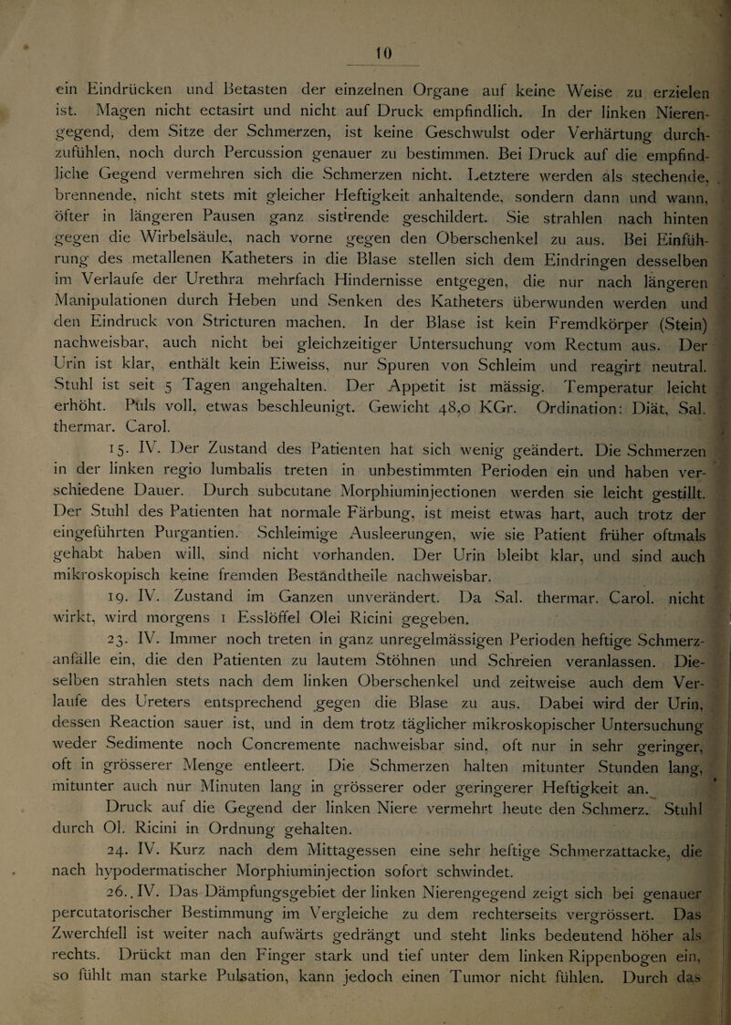 ein Eindrücken und Betasten der einzelnen Organe auf keine Weise zu erzielen ist. Magen nicht ectasirt und nicht auf Druck empfindlich. In der linken Nieren¬ gegend, dem Sitze der Schmerzen, ist keine Geschwulst oder Verhärtung durch¬ zufühlen, noch durch Percussion genauer zu bestimmen. Bei Druck auf die empfind¬ liche Gegend vermehren sich die Schmerzen nicht. Letztere werden als stechende, brennende, nicht stets mit gleicher Heftigkeit anhaltende, sondern dann und wann, öfter in längeren Pausen ganz sistirende geschildert. Sie strahlen nach hinten gegen die Wirbelsäule, nach vorne gegen den Oberschenkel zu aus. Bei Einfüh¬ rung des metallenen Katheters in die Blase stellen sich dem Eindringen desselben im Verlaufe der Urethra mehrfach Hindernisse entgegen, die nur nach längeren Manipulationen durch Heben und Senken des Katheters überwunden werden und den Eindruck von Stricturen machen. In der Blase ist kein Fremdkörper (Stein) nachweisbar, auch nicht bei gleichzeitiger Untersuchung vom Rectum aus. Der Urin ist klar, enthält kein Eiweiss, nur Spuren von Schleim und reagirt neutral. Stuhl ist seit 5 Tagen angehalten. Der Appetit ist mässig. Temperatur leicht erhöht. Puls voll, etwas beschleunigt. Gewicht 48,0 KGr. Ordination: Diät, Sal. thermar. Carol. *5- IV. Der Zustand des Patienten hat sich wenig geändert. Die Schmerzen in der linken regio lumbalis treten in unbestimmten Perioden ein und haben ver¬ schiedene Dauer. Durch subcutane Morphiuminjectionen werden sie leicht gestillt. Der Stuhl des Patienten hat normale Färbung, ist meist etwas hart, auch trotz der eingeführten Purgantien. Schleimige Ausleerungen, wie sie Patient früher oftmals gehabt haben will, sind nicht vorhanden. Der Urin bleibt klar, und sind auch mikroskopisch keine fremden Bestandtheile nachweisbar. 19. IV. Zustand im Ganzen unverändert. Da Sal. thermar. Carol. nicht wirkt, wird morgens 1 Esslöffel Olei Ricini gegeben. 23. IV. Immer noch treten in ganz unregelmässigen Perioden heftige Schmerz¬ anfälle ein, die den Patienten zu lautem Stöhnen und Schreien veranlassen. Die¬ selben strahlen stets nach dem linken Oberschenkel und zeitweise auch dem Ver¬ laufe des Ureters entsprechend gegen die Blase zu aus. Dabei wird der Urin, dessen Reaction sauer ist, und in dem trotz täglicher mikroskopischer Untersuchung weder Sedimente noch Concremente nachweisbar sind, oft nur in sehr geringer, olt in grösserer Menge entleert. Die Schmerzen halten mitunter Stunden lang, mitunter auch nur Minuten lang in grösserer oder geringerer Heftigkeit an. Druck auf die Gegend der linken Niere vermehrt heute den Schmerz. Stuhl durch Ol. Ricini in Ordnung gehalten. 24. IV. Kurz nach dem Mittagessen eine sehr heftige Schmerzattacke, die nach hvpodermatischer Morphiuminjection sofort schwindet. 26.. IV. Das Dämpfungsgebiet der linken Nierengegend zeigt sich bei genauer percutatorischer Bestimmung im Vergleiche zu dem rechterseits vergrössert. Das Zwerchfell ist weiter nach aufwärts gedrängt und steht links bedeutend höher als rechts. Drückt man den Finger stark und tief unter dem linken Rippenbogen ein, so fühlt man starke Pulsation, kann jedoch einen Tumor nicht fühlen. Durch das
