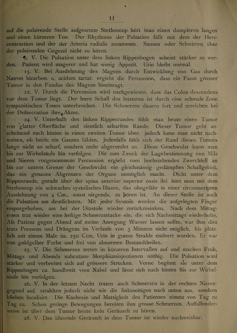 auf die pulsirende Stelle aufgesetzte Stethoscop hört man einen dumpferen langen und einen kürzeren Ton. Der Rhythmus der Pulsation fällt mit dem der Herz- contraction und der der Arteria radialis zusammen. Sausen oder Schwirren über der pulsirenden Gegend nicht zu hören. <). Y. Die Pulsation unter dem linken Rippenbogen scheint stärker zu wer¬ den. Patient wird magerer und hat wenig Appetit. Urin bleibt normal. 15. V. Bei Ausdehnung des Magens durch Entwicklung von Gas durch Natron bicarbon. u. acidum tartar. ergiebt die Percussion, dass ein Faust grosser Tumor in den Fundus des Magens hineinragt. 22. V. Durch die Percussion wird nachgewiesen, dass das Colon descendens vor dem Tumor liegt. Der leere Schall des letzteren ist durch eine schmale Zone tympanitischen Tones unterbrochen. Die Schmerzen dauern fort und erreichen bei der Defaeccation ihre^Akme. 24. V. Unterhalb des linken Rippenrandes fühlt man heute einen Tumor von Matter Oberfläche und ziemlich scharfem Rande. Dieser Tumor o-eht an- ö scheinend nach hinten in einen zweiten Tumor über, jedoch kann man nicht nach- weisen, ob beide ein Ganzes bilden. Jedenfalls fühlt sich der Rand dieses Tumors lange nicht so scharf, sondern mehr abgerundet an. Diese Geschwulst kann man bis zur Wirbelsäule hin verfolgen. Die zum Zweck der Lagebestimmung von Milz und Nieren vorgenommene Percussion ergiebt vom hochstehenden Zwerchfell an bis zur untern Grenze der Geschwulst ein gleichmässig gedämpftes Schallgebiet, das ein genaues Abgrenzen der Organe unmöglich macht. Dicht unter dem Rippenrande, gerade über der spina anterior superior ossis ilei hört man mit dem Stethoscop ein schwaches systolisches Blasen, das ohngefähr in einer circumscripten Ausdehnung von 4 Cm., sonst nirgends, zu hören ist. An dieser Stelle ist auch die Pulsation am deutlichsten. Mit jeder Systole werden die aufgelegten Finger emporgehoben, um bei der Diastole wieder zurückzusinken. Nach dem Mittag¬ essen trat wieder eine heftige Schmerzattacke ein, die sich Nachmittags wiederholte. Als Patient gegen Abend auf meine Anregung Wasser lassen sollte, war ihm dies trotz Pressens und Drängens im Verlaufe von 3 Minuten nicht möglich, bis plötz¬ lich mit einem Male ca. 250 Ccm. Urin in gutem Strahle entleert wurden. Er war von goldgelber Farbe und frei von abnormen Bestandtheilen. 25. V. Die Schmerzen treten in kürzeren Intervallen auf und machen Früh, Mittags und Abends subcutane Morphiuminjectionen nöthig. Die Pulsation wird stärker und verbreitet sich auf grössere Strecken. Vorne beginnt sie unter dem Rippenbogen ca. handbreit vom Nabel und lässt sich nach hinten bis zur Wirbel¬ säule hin verfolgen. 26. V. In der letzten Nacht traten auch Schmerzen in der rechten Nieren¬ gegend auf, strahlten jedoch nicht wie die linksseitigen nach unten aus, sondern blieben localisirt. Die Kachexie und Mattigkeit des Patienten nimmt von Tag zu Tag zu. Schon geringe Bewegungen bereiten ihm grosse .Schmerzen. Auffallender¬ weise ist über dem Tumor heute kein Geräusch zu hören. 28. V. Das blasende Geräusch in dem Tumor ist wieder nachweisbar.