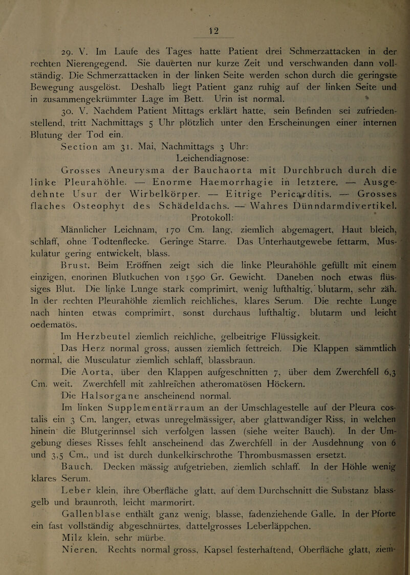 29. V. Im Laufe des Tages hatte Patient drei Schmerzattacken in der rechten Nierengegend. Sie dauerten nur kurze Zeit und verschwanden dann voll¬ ständig. Die Schmerzattacken in der linken Seite werden schon durch die geringste Bewegung ausgelöst. Deshalb liegt Patient ganz ruhig auf der linken Seite und in zusammengekrümmter Lage im Bett. Urin ist normal. 30. V. Nachdem Patient Mittags erklärt hatte, sein Befinden sei zufrieden¬ stellend, tritt Nachmittags 5 Uhr plötzlich unter den Erscheinungen einer internen Blutung der Tod ein. Section am 31. Mai, Nachmittags 3 Uhr: Leichendiagnose: Grosses Aneurysma der Bauchaorta mit Durchbruch durch die linke Pleurahöhle. — Enorme Haemorrhagie in letztere. — Ausge¬ dehnte Usur der Wirbelkörper. — Eitrige Perica-r ditis. — Grosses flaches Osteophyt des Schädeldachs. — Wahres Dünndarmdivertikel. Protokoll: Männlicher Leichnam, 170 Cm. lang, ziemlich abgemagert, Haut bleich, schlaff, ohne Todtenflecke. Geringe Starre. Das Unterhautgewebe fettarm, Mus¬ kulatur gering entwickelt, blass. Brust. Beim Eröffnen zeDt sich die linke Pleurahöhle gefüllt mit einem einzigen, enormen Blutkuchen von 1590 Gr. Gewicht. Daneben noch etwas flüs¬ siges Blut. Die linke Lunge stark comprimirt, wenig lufthaltig, * blutarm, sehr zäh. In der rechten Pleurahöhle ziemlich reichliches, klares Serum. Die rechte Lunge nach hinten etwas comprimirt, sonst durchaus lufthaltig, blutarm und leicht oedematös. Im Herzbeutel ziemlich reichliche, gelbeitrige Flüssigkeit. Das Herz normal gross, aussen ziemlich fettreich. Die Klappen sämmtlich normal, die Musculatur ziemlich schlaff, blassbraun. Die Aorta, über den Klappen aufgeschnitten 7. über dem Zwerchfell 6,3 Cm. weit. Zwerchfell mit zahlreichen atheromatösen Höckern. Die Hai sorga ne anscheinend normal. Im linken Supp lern ent är raum an der Umschlagestelle aul der Pleura cos- talis ein 3 Cm. langer, etwas unregelmässiger, aber glattwandiger Riss, in welchen hinein’ die Blutgerinnsel sich verfolgen lassen (siehe weiter Bauch). In der Um¬ gebung dieses Risses fehlt anscheinend das Zwerchfell in der Ausdehnung von 6 und 3,5 Cm., und ist durch dunkelkirschrothe Thrombusmassen ersetzt. Bauch. Decken mässig aufgetrieben, ziemlich schlaff. In der Höhle wenig klares Serum. Leber klein, ihre Oberfläche glatt, auf dem Durchschnitt die Substanz blass¬ gelb und braunroth, leicht marmorirt. Gallenblase enthält ganz wenig, blasse, fadenziehende Galle. In der Pforte ein fast vollständig abgeschnürtes, dattelgrosses Leberläppchen. Milz klein, sehr mürbe. Nieren. Rechts normal gross, Kapsel festerhaftend, Oberfläche glatt, ziem-
