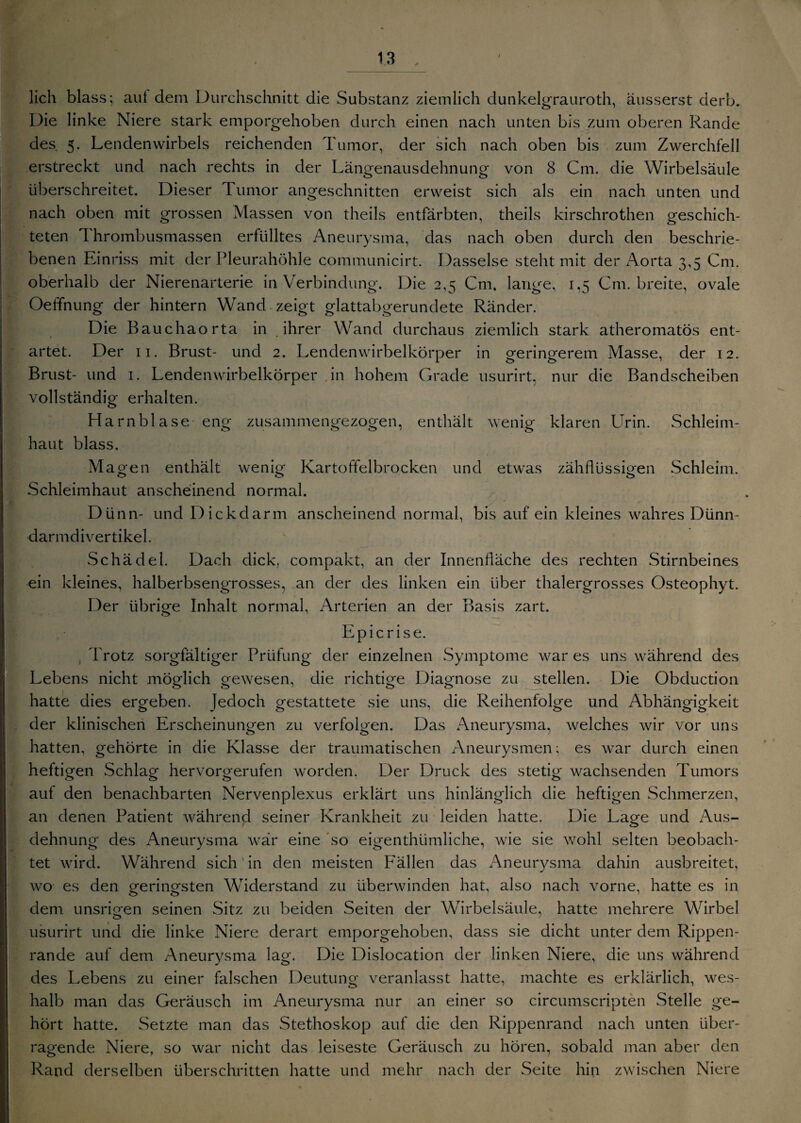 lieh blass; aut dem Durchschnitt die Substanz ziemlich dunkelgrauroth, ausserst derb. Die linke Niere stark emporgehoben durch einen nach unten bis zum oberen Rande des 5. Lendenwirbels reichenden Tumor, der sich nach oben bis zum Zwerchfell erstreckt und nach rechts in der Längenausdehnung von 8 Cm. die Wirbelsäule überschreitet. Dieser Tumor angeschnitten erweist sich als ein nach unten und nach oben mit grossen Massen von theils entfärbten, theils kirschrothen geschich¬ teten Thrombusmassen erfülltes Aneurysma, das nach oben durch den beschrie¬ benen Einriss mit der Pleurahöhle communicirt. Dasselse steht mit der Aorta 3,5 Cm. oberhalb der Nierenarterie in Verbindung. Die 2,5 Cm. lange, 1,5 Cm. breite, ovale Oeffnung der hintern Wand zeigt glattabgerundete Ränder. Die Bauchaorta in ihrer Wand durchaus ziemlich stark atheromatös ent¬ artet. Der 11. Brust- und 2. Lendenwirbelkörper in geringerem Masse, der 12. Brust- und 1. Lendenwirbelkörper in hohem Grade usurirt, nur die Bandscheiben vollständig erhalten. Harnblase eng zusammengezogen, enthält wenig klaren LTrin. Schleim¬ haut blass. Magen enthält wenig Kartoffelbrocken und etwas zähflüssigen Schleim. Schleimhaut anscheinend normal. Dünn- und Dickdarm anscheinend normal, bis auf ein kleines wahres Dünn¬ darmdivertikel. Schädel. Dach dick, compakt, an der Innenfläche des rechten Stirnbeines ein kleines, halberbsengrosses, an der des linken ein über thalergrosses Osteophyt. Der übrige Inhalt normal, Arterien an der Basis zart. Epicrise. Trotz sorgfältiger Prüfung der einzelnen Symptome war es uns während des Lebens nicht möglich gewesen, die richtige Diagnose zu stellen. Die Obduction hatte dies ergeben. Jedoch gestattete sie uns, die Reihenfolge und Abhängigkeit der klinischen Erscheinungen zu verfolgen. Das Aneurysma, welches wir vor uns hatten, gehörte in die Klasse der traumatischen Aneurysmen; es war durch einen heftigen Schlag hervorgerufen worden. Der Druck des stetig wachsenden Tumors aut den benachbarten Nervenplexus erklärt uns hinlänglich die heftigen Schmerzen, an denen Patient während seiner Krankheit zu leiden hatte. Die Lage und Aus- dehnung des Aneurysma war eine so eigenthiimliche, wie sie wohl selten beobach¬ tet wird. Während sich'in den meisten Fällen das Aneurysma dahin ausbreitet, wo es den geringsten Widerstand zu überwinden hat, also nach vorne, hatte es in dem unsrigen seinen Sitz zu beiden Seiten der Wirbelsäule, hatte mehrere Wirbel usurirt und die linke Niere derart emporgehoben, dass sie dicht unter dem Rippen¬ rande auf dem Aneurvsma lag. Die Dislocation der linken Niere, die uns während des Lebens zu einer falschen Deutung veranlasst hatte, machte es erklärlich, wes- halb man das Geräusch im Aneurysma nur an einer so circumscripten Stelle ge¬ hört hatte. Setzte man das Stethoskop auf die den Rippenrand nach unten über¬ ragende Niere, so war nicht das leiseste Geräusch zu hören, sobald man aber den Rand derselben überschritten hatte und mehr nach der Seite hin zwischen Niere