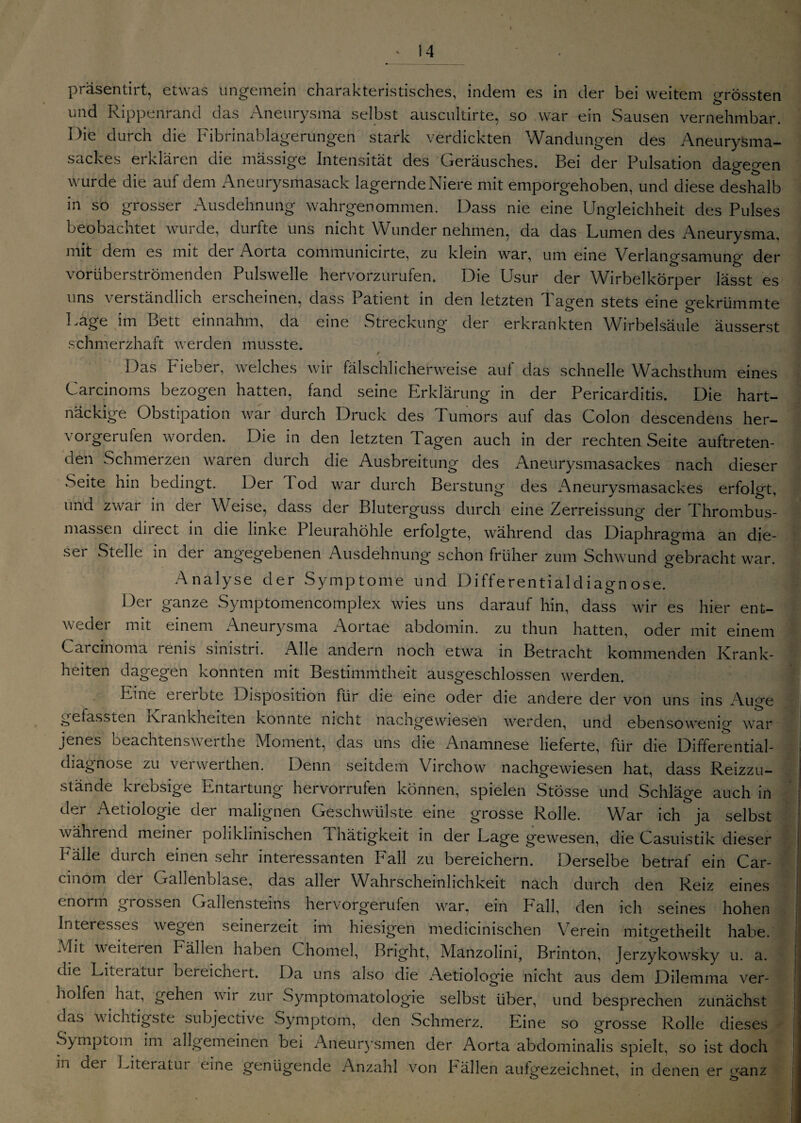 präsentirt, etwas ungemein charakteristisches, indem es in der bei weitem grössten und Rippenrand das Aneurysma selbst auscultirte, so war ein Sausen vernehmbar. Die durch die Fibrinablagerungen stark verdickten Wandungen des Aneurysma¬ sackes erklären die massige Intensität des Geräusches. Bei der Pulsation dagegen wurde die auf dem Aneurysmasack lagernde Niere mit emporgehoben, und diese deshalb in so grosser Ausdehnung wahrgenommen. Dass nie eine Ungleichheit des Pulses beobachtet wurde, durfte uns nicht Wunder nehmen, da das Lumen des Aneurysma, mit dem es mit der Aorta communicirte, zu klein war, um eine Verlangsamung der vorüberströmenden Pulswelle hervorzurufen. Die Usur der Wirbelkörper lässt es ns verständlich erscheinen, dass Patient in den letzten Tagen stets eine gekrümmte Lage im Bett einnahm, da eine Streckung der erkrankten Wirbelsäule äusserst schmerzhaft werden musste. r Das Fieber, welches wir fälschlicherweise auf das schnelle Wachsthum eines Carcinoms bezogen hatten, fand seine Erklärung in der Pericarditis. Die hart¬ näckige Obstipation war durch Druck des Tumors auf das Colon descendens her- vorgerufen worden. Die in den letzten Tagen auch in der rechten Seite auftreten¬ den Schmerzen waren durch die Ausbreitung des Aneurysmasackes nach dieser Seite hin bedingt. Der 1 od war durch Berstung des Aneurysmasackes erfolgt, und zwar in der Weise, dass der Bluterguss durch eine Zerreissung der Thrombus¬ massen direct in die linke Pleurahöhle erfolgte, während das Diaphragma an die¬ ser Stelle in der angegebenen Ausdehnung schon früher zum Schwund gebracht war. Analyse der Symptome und Differentialdiao-nose. Der ganze Symptomencornplex wies uns darauf hin, dass wir es hier ent¬ weder mit einem Aneurysma Aortae abdomin. zu thun hatten, oder mit einem Carcinoma renis sinistn. Alle andern noch etwa in Betracht kommenden Krank¬ heiten dagegen konnten mit Bestimmtheit ausgeschlossen werden. Eine ererbte Disposition lür die eine oder die andere der von uns ins Auge gefassten Krankheiten konnte nicht nachgewiesen werden, und ebensowenig war jenes beachtenswerthe Moment, das uns die Anamnese lieferte, für die Differential¬ diagnose zu verwerthen. Denn seitdem Virchow nachgewiesen hat, dass Reizzu¬ stände krebsige Entartung hervorrufen können, spielen Stösse und Schläge auch in der Aetiologie der malignen Geschwülste eine grosse Rolle. War ich ja selbst während meiner poliklinischen Thätigkeit in der Lage gewesen, die Casuistik dieser I älle durch einen sehr interessanten ball zu bereichern. Derselbe betrat ein Car- ■ cinom der Gallenblase, das aller Wahrscheinlichkeit nach durch den Reiz eines enorm grossen Gallensteins hervorgerulen war, ein Fall, den ich seines hohen Interesses wegen seinerzeit im hiesigen medicinischen Verein mitgetheilt habe. Mit weiteren Fällen haben Chomel, Bright, Manzolini, Brinton, Jerzykowsky u. a. die Literatur bereicheit. Da uns also die xVetiologie nicht aus dem Dilemma ver- hoffen hat, gehen wir zur Symptomatologie selbst über, und besprechen zunächst das wichtigste subjective Symptom, den Schmerz. Eine so grosse Rolle dieses I Symptom im allgemeinen bei Aneurysmen der Aorta abdominalis spielt, so ist doch in dei Liteiatut eine genügende Anzahl von Fällen aufgezeichnet, in denen er ganz j