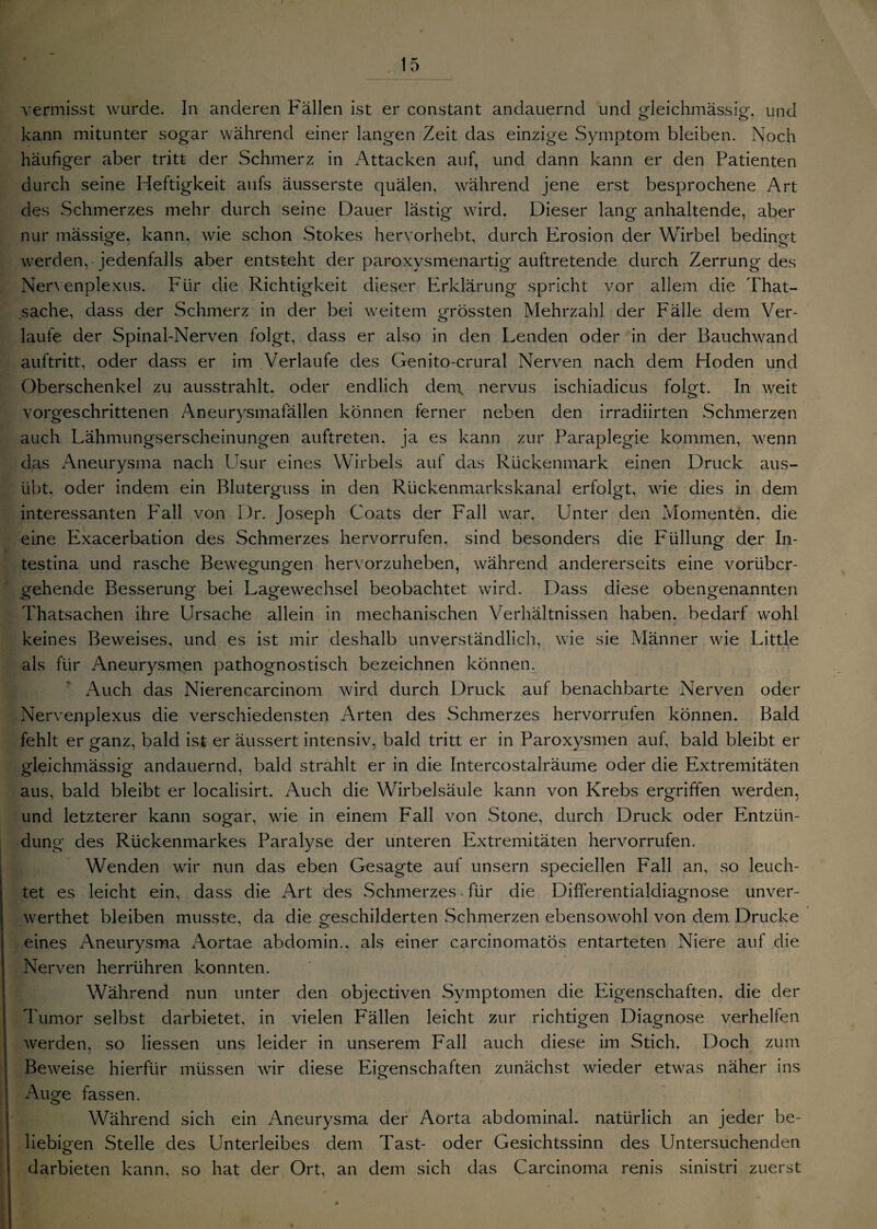 vermisst wurde. In anderen Fällen ist er constant andauernd und gleichmässig, und kann mitunter sogar während einer langen Zeit das einzige Symptom bleiben. Noch häufiger aber tritt der Schmerz in Attacken auf, und dann kann er den Patienten durch seine Heftigkeit aufs äusserste quälen, während jene erst besprochene Art des Schmerzes mehr durch seine Dauer lästig wird. Dieser lang anhaltende, aber nur mässige, kann, wie schon Stokes hervorhebt, durch Erosion der Wirbel bedingt werden,-jedenfalls aber entsteht der paroxysmenartig auftretende durch Zerrung des Ner\ enplexus. Für die Richtigkeit dieser PIrklärung spricht vor allem die That- sache, ciass der Schmerz in der bei weitem grössten Mehrzahl der Fälle dem Ver¬ laufe der Spinal-Nerven folgt, dass er also in den Lenden oder in der Bauchwand auftritt, oder dass er im Verlaufe des Genito-crural Nerven nach dem Hoden und Oberschenkel zu ausstrahlt, oder endlich den\ nervus ischiadicus folgt. In weit vorgeschrittenen Aneurysmafällen können ferner neben den irradiirten Schmerzen auch Lähmungserscheinungen auftreten, ja es kann zur Paraplegie kommen, wenn das Aneurysma nach Usur eines Wirbels auf das Rückenmark einen Druck aus¬ übt, oder indem ein Bluterguss in den Rückenmarkskanal erfolgt, wie dies in dem interessanten Fall von Dr. Joseph Coats der Fall war. Unter den Momenten, die eine Exacerbation des Schmerzes hervorrufen. sind besonders die Füllung der In¬ testina und rasche Bewegungen hervorzuheben, während andererseits eine vorüber¬ gehende Besserung bei Lagewechsel beobachtet wird. Dass diese obengenannten Thatsachen ihre Ursache allein in mechanischen Verhältnissen haben, bedarf wohl keines Beweises, und es ist mir deshalb unverständlich, wie sie Männer wie Little als für Aneurysmen pathognostisch bezeichnen können. Auch das Nierencarcinom wird durch Druck auf benachbarte Nerven oder Nervenplexus die verschiedensten Arten des Schmerzes hervorrufen können. Bald fehlt er ganz, bald ist er äussert intensiv, bald tritt er in Paroxysmen auf, bald bleibt er gleichmässig andauernd, bald strahlt er in die Intercostalräume oder die Extremitäten aus, bald bleibt er localisirt. Auch die Wirbelsäule kann von Krebs ergriffen werden, und letzterer kann sogar, wie in einem Fall von Stone, durch Druck oder Entzün¬ dung des Rückenmarkes Paralyse der unteren Extremitäten hervorrufen. Wenden wir nun das eben Gesagte auf unsern speciellen Fall an, so leuch¬ tet es leicht ein, dass die Art des Schmerzes für die Differentialdiagnose unver- werthet bleiben musste, da die geschilderten Schmerzen ebensowohl von dem Drucke eines Aneurysma Aortae abdomin., als einer carcinomatös entarteten Niere auf die Nerven herrühren konnten. Während nun unter den objectiven Symptomen die Eigenschaften, die der Tumor selbst darbietet, in vielen Fällen leicht zur richtigen Diagnose verhelfen werden, so Hessen uns leider in unserem Fall auch diese im Stich. Doch zum Beweise hierfür müssen wir diese Eigenschaften zunächst wieder etwas näher ins Auge fassen. Während sich ein Aneurysma der Aorta abdominal, natürlich an jeder be¬ liebigen Stelle des Unterleibes dem Tast- oder Gesichtssinn des Untersuchenden darbieten kann, so hat der Ort, an dem sich das Carcinoma renis sinistri zuerst