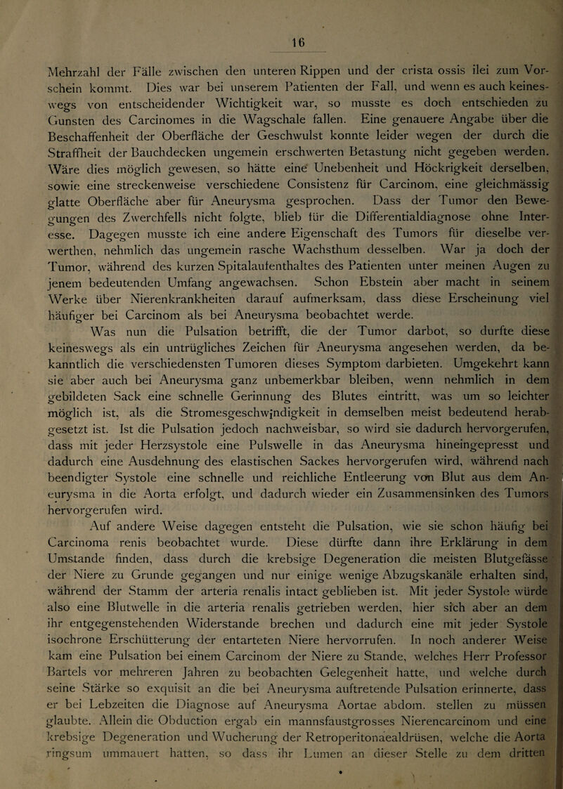 Mehrzahl der Fälle zwischen den unteren Rippen und der crista ossis ilei zum Vor¬ schein kommt. Dies war bei unserem Patienten der Fall, und wenn es auch keines¬ wegs von entscheidender Wichtigkeit war, so musste es doch entschieden zu Gunsten des Carcinomes in die Wagschale fallen. Eine genauere Angabe über die Beschaffenheit der Oberfläche der Geschwulst konnte leider wegen der durch die Straffheit der Bauchdecken ungemein erschwerten Betastung nicht gegeben werden. Wäre dies möglich gewesen, so hätte eine Unebenheit und Höckrigkeit derselben, sowie eine streckenweise verschiedene Consistenz für Carcinom, eine gleichmässig glatte Oberfläche aber für Aneurysma gesprochen. Dass der Tumor den Bewe¬ gungen des Zwerchfells nicht folgte, blieb für die Differentialdiagnose ohne Inter¬ esse. Dagegen musste ich eine andere Eigenschaft des Tumors für dieselbe ver- werthen, nehmlich das ungemein rasche Wachsthum desselben. War ja doch der Tumor, während des kurzen Spitalaufenthaltes des Patienten unter meinen Augen zu jenem bedeutenden Umfang angewachsen. Schon Ebstein aber macht in seinem Werke über Nierenkrankheiten darauf aufmerksam, dass diese Erscheinung viel häufiger bei Carcinom als bei Aneurysma beobachtet werde. Was nun die Pulsation betrifft, die der Tumor darbot, so durfte diese keineswegs als ein untrügliches Zeichen für Aneurysma angesehen werden, da be¬ kanntlich die verschiedensten Tumoren dieses Symptom darbieten. Umgekehrt kann sie aber auch bei Aneurysma ganz unbemerkbar bleiben, wenn nehmlich in dem gebildeten Sack eine schnelle Gerinnung des Blutes eintritt, was um so leichter möglich ist. als die Stromesgeschwindigkeit in demselben meist bedeutend herab¬ gesetzt ist. Ist die Pulsation jedoch nachweisbar, so wird sie dadurch hervorgerufen, dass mit jeder Herzsystole eine Pulswelle in das Aneurysma hineingepresst und dadurch eine Ausdehnung des elastischen Sackes hervorgerufen wird, während nach beendigter Systole eine schnelle und reichliche Entleerung vcrn Blut aus dem An¬ eurysma in die Aorta erfolgt, und dadurch wieder ein Zusammensinken des Tumors hervorgerufen wird. Sl Auf andere Weise dagegen entsteht die Pulsation, wie sie schon häufig bei Carcinoma renis beobachtet wurde. Diese dürfte dann ihre Erklärung in dem Umstande finden, dass durch die krebsige Degeneration die meisten Blutgefässe der Niere zu Grunde gegangen und nur einige wenige Abzugskanäle erhalten sind, während der Stamm der arteria renalis intact geblieben ist. Mit jeder Systole würde also eine Blutwelle in die arteria renalis getrieben werden, hier sich aber an dem ihr entgegenstehenden Widerstande brechen und dadurch eine mit jeder .Systole isochrone Erschütterung der entarteten Niere hervorrufen. In noch anderer Weise kam eine Pulsation bei einem Carcinom der Niere zu Stande, welches Herr Professor Bartels vor mehreren Jahren zu beobachten Gelegenheit hatte, und welche durch seine Stärke so exquisit an die bei Aneurysma auftretende Pulsation erinnerte, dass er bei Lebzeiten die Diagnose auf Aneurysma Aortae abdom. stellen zu müssen glaubte. Allein die Obduction ergab ein mannsfaustgrosses Nierencarcinom und eine krebsige Degeneration und Wucherung der Retroperitonaealdrüsen, welche die Aorta ringsum ummauert hatten, so dass ihr Lumen an dieser Stelle zu dem dritten