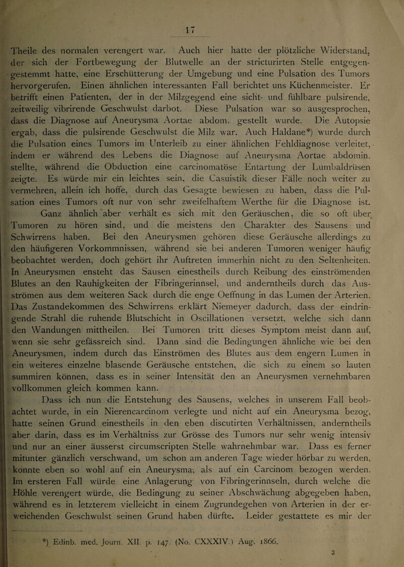Theile des normalen verengert war. Auch hier hatte der plötzliche Widerstand, der sich der Fortbewegung der Blutwelle an der stricturirten Stelle entgegen¬ gestemmt hatte, eine Erschütterung der Umgebung und eine Pulsation des Tumors hervorgerufen. Einen ähnlichen interessanten b7all berichtet uns Küchenmeister. Er betrifft einen Patienten, der in der Milzgegend eine sicht- und fühlbare pulsirende, zeitweilig vibrirende Geschwulst darbot. Diese Pulsation war so ausgesprochen, dass die Diagnose auf Aneurysma Aortae abdom. gestellt wurde. Die Autopsie ergab, dass die pulsirende Geschwulst die Milz war. Auch Plaldane*) wurde durch die Pulsation eines Tumors im Unterleib zu einer ähnlichen Fehldiagnose verleitet, indem er während des Lebens die Diagnose auf Aneurysma Aortae abdomin. stellte, während die Obduction eine carcinomatöse Entartung der Lumbaldrüsen zeigte. Es würde mir ein leichtes sein, die Casuistik dieser Fälle noch weiter zu vermehren, allein ich hoffe, durch das Gesagte bewiesen zu haben, dass die Pul¬ sation eines Tumors oft nur von sehr zweifelhaftem Werthe für die Diagnose ist. Ganz ähnlich aber verhält es sich mit den Geräuschen, die so oft über Tumoren zu hören sind, und die meistens den Charakter des Sausens und Schwirrens haben. Bei den Aneurysmen gehören diese Geräusche allerdings zu den häufigeren Vorkommnissen, während sie bei anderen Tumoren weniger häufig beobachtet werden, doch gehört ihr Auftreten immerhin nicht zu den Seltenheiten. In Aneurysmen ensteht das Sausen einestheils durch Reibung des einströmenden Blutes an den Rauhigkeiten der Fibringerinnsel, und anderntheils durch das Aus¬ strömen aus dem weiteren Sack durch die enge Oeffnung in das Lumen der Arterien. Das Zustandekommen des Schwirrens erklärt Niemeyer dadurch, dass der eindrin¬ gende Strahl die ruhende Blutschicht in Oscillationen versetzt, welche sich dann den Wandungen mittheilen. Bei Tumoren tritt dieses Symptom meist dann auf, wenn sie sehr gefässreich sind. Dann sind die Bedingungen ähnliche wie bei den Aneurysmen, indem durch das Einströmen des Blutes aus dem engern Lumen in ein weiteres einzelne blasende Geräusche entstehen, die sich zu einem so lauten summiren können, dass es in seiner Intensität den an Aneurysmen vernehmbaren vollkommen gleich kommen kann. Dass ich nun die Entstehung des Sausens, welches in unserem Fall beob¬ achtet wurde, in ein Nierencarcinom verlegte und nicht auf ein Aneurysma bezog, hatte seinen Grund einestheils in den eben discutirten Verhältnissen, anderntheils aber darin, dass es im Verhältniss zur Grösse des Tumors nur sehr wenig intensiv und nur an einer äusserst circumscripten Stelle wahrnehmbar war. Dass es ferner mitunter gänzlich verschwand, um schon am anderen Tage wieder hörbar zu werden, konnte eben so wohl auf ein Aneurysma-, als auf ein Carcinom bezogen werden. Im ersteren Fall würde eine Anlagerung von Fibringerinnseln, durch welche die Höhle verengert würde, die Bedingung zu seiner Abschwächung abgegeben haben, während es in letzterem vielleicht in einem Zugrundegehen von Arterien in der er¬ weichenden Geschwulst seinen Grund haben dürfte. Leider gestattete es mir der *) Edinb. med. journ. XII. p. 147. (No. CXXXIV.) Aug. 1866. 3