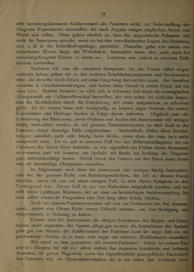 sehr heruntergekommene Kräftezustand des Patienten nicht, zur Sicherstellung der Diagnose Experimente anzustellen, die nach Angabe einiger englischen Aerzte von Werth sein sollen. Diese geben nämlich an, dass die epigastrische Pulsation viel mehr für Aneurysma spreche, wenn sie bei den verschiedensten Lagen des Patienten, also z. B. in der Knieellenbogenlage, persistire. Dasselbe gelte von einem um¬ schriebenen Blasen längs der Wirbelsäule, besonders wenn dies auch noch bei vornübergebeugtem Körper zu hören sei. Letzteres war jedoch in unserem Falle niemals vorhanden. Nachdem wir nun die einzelnen Symptome, die der Tumor selbst zeigte, analysirt haben, gehen wir zu den weiteren Krankheitssymptomen und Beschwerden über, die derselbe durch Druck auf seine Umgebung hervorrufen kann. Sie bestehen zunächst in Circulationsstörungen. und haben ihren Grund in einem Druck auf die vena cava. Besteht letzterer, so wird sich in kürzester Zeit durch die mannigfachen Abzugscanäle ein Collateralkreislauf hersteilen, der sich schon bei einfacher Inspec- tion der Bauchdecken durch die Erweiterung der venae epigastricae zu erkennen giebt. Ist die venöse Stase sehr hochgradig, so können sogar Oedeme der untern Extremitäten und Hydrops Ascites in Folge davon auftreten. Obgleich nun die Erweiterung der Hautvenen, sowie Oedeme und Ascites bei Aneurysmen viel weniger häufig beobachtet werden, als bei grossen Nierencarcinomen, so sind doch in der Literatur einige derartige Fälle aufgezeichnet. Anderntheils fehlen diese Erschei¬ nungen natürlich auch sehr häufig beim Krebs, wenn eben die vena cava nicht comprimirt wird. Da es sich in unserem Fall bei der Differentialdiagnose um ein Carcinom der linken Niere handelte, so war eigentlich das Fehlen dieser Symptome zu erwarten, und wir konnten sie deshalb mit Recht bei Stellung der Diagnose ganz unberücksichtigt lassen. Durch Druck des Tumors auf den Darm kann ferner eine oft hartnäckige Obstipation entstehen. Im Allgemeinen wird diese bei Aneurysma viel weniger häufig beobachtet, und bei der grossen Reihe von Krankengeschichten, die ich zu diesem Zweck durchlas, stiess ich nur auf einen einzigen Fall, in dem dieses Symptom in den Vordergrund trat. Dieser Fall ist uns von Habershon mitgetheilt worden, und be- trifit einen 23jährigen Matrosen, der an einer so hartnäckigen Stuhlverstopfung litt, dass selbst drastische Purgantien eine Zeit lang ohne Erfolg blieben. Auch bei unserm Patienten mussten wir erst zur Ordination von Sal. thermar. carol., später von Oleum Ricini unsere Zuflucht nehmen, um den Stuhlgang nur einigermassen in Ordnung zu halten. Ebenso sind bei Aneurysmen die übrigen Functionen des Magen- und Darnl- tractus meist ungestört; der Appetit pflegt gut zu sein, die Assimilation der Speisen geht gut von Statten, der Kräftezustand des Patienten kann für lange Zeit ein un¬ geschwächter bleiben, ja es kann sich sogar ein relatives Wohlbefinden einstellen. Wie stand es dem gegenüber mit unserm Patienten? Schon bei seinem Ein¬ tritt in s Hospital fiel mir vor allem andern das ungemein kränkliche und leidende Aussehen, die grosse Magerkeit, sowie das eigenthümliche grau-gelbliche Hautcolorit des Patienten aut, ein Symptomencomplex, der in mir sofort den Verdacht einer