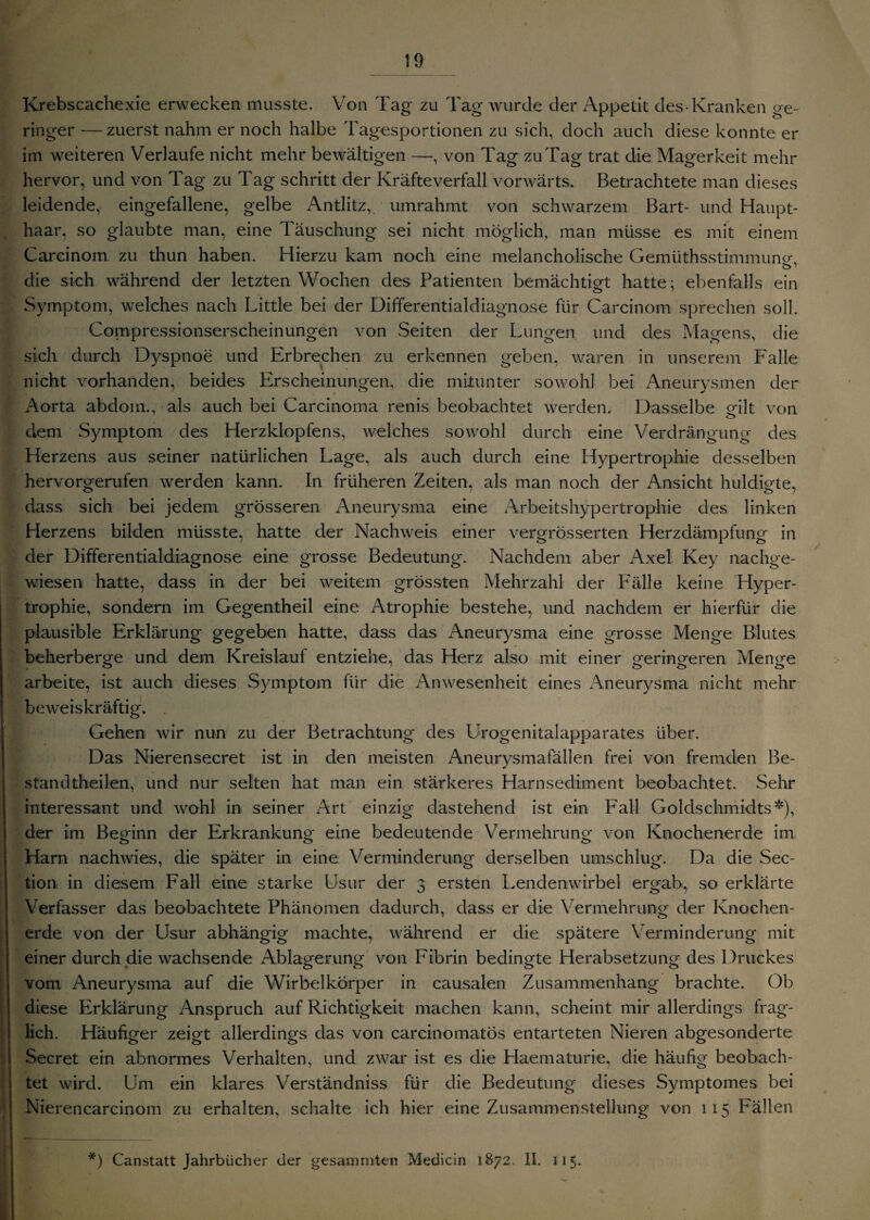 Krebscachexie erwecken musste. Von Tag zu Tag wurde der Appetit des-Kranken ge¬ ringer — zuerst nahm er noch halbe Tagesportionen zu sich, doch auch diese konnte er im weiteren Verlaufe nicht mehr bewältigen —, von Tag zu Tag trat die Magerkeit mehr hervor, und von Tag zu Tag schritt der Kräfteverfall vorwärts. Betrachtete man dieses leidende, eingefallene, gelbe Antlitz, umrahmt von schwarzem Bart- und Haupt¬ haar, so glaubte man, eine Täuschung sei nicht möglich, man müsse es mit einem Carcinom zu thun haben. Hierzu kam noch eine melancholische Gemüthsstimmung-, die sich während der letzten Wochen des Patienten bemächtigt hatte ; ebenfalls ein Symptom, welches nach Little bei der Differentialdiagnose für Carcinom sprechen soll. Compressionserscheinungen von Seiten der Lungen und des Magens, die sich durch Dyspnoe und Erbrechen zu erkennen geben, waren in unserem F'alle nicht vorhanden, beides Erscheinungen, die mitunter sowohl bei Aneurysmen der Aorta abdom., als auch bei Carcinoma renis beobachtet werden. Dasselbe gilt von dem Symptom cies Herzklopfens, welches sowohl durch eine Verdrängung des Herzens aus seiner natürlichen Lage, als auch durch eine Hypertrophie desselben hervorgerufen werden kann. In früheren Zeiten, als man noch der Ansicht huldigte, dass sich bei jedem grösseren Aneurysma eine Arbeitshypertrophie des linken Herzens bilden müsste, hatte der Nachweis einer vergrösserten Herzdämpfung in der Differentialdiagnose eine grosse Bedeutung. Nachdem aber Axel Key nachge¬ wiesen hatte, dass in der bei weitem grössten Mehrzahl der Fälle keine Hyper¬ trophie, sondern im Gegentheil eine Atrophie bestehe, und nachdem er hierfür die plausible Erklärung gegeben hatte, dass das Aneurysma eine grosse Menge Blutes beherberge und dem Kreislauf entziehe, das Herz also mit einer geringeren Menge arbeite, ist auch dieses Symptom für die Anwesenheit eines Aneurysma nicht mehr beweiskräftig. Gehen wir nun zu der Betrachtung des Urogenitalapparates über. Das Nierensecret ist in den meisten Aneurysmafällen frei von fremden Be- standtheilen, und nur selten hat man ein stärkeres Harnsediment beobachtet. Sehr interessant und wohl in seiner Art einzig dastehend ist ein Pall Goldschmidts*), der im Beginn der Erkrankung eine bedeutende Vermehrung von Knochenerde im Harn nachwies, die später in eine Verminderung derselben umschlug. Da die Sec- tiori in diesem Fall eine starke Usur der 3 ersten Lendenwirbel ergab, so erklärte Verfasser das beobachtete Phänomen dadurch, dass er die Vermehrung der Knochen¬ erde von der Usur abhängig machte, während er die spätere Verminderung mit j einer durch die wachsende Ablagerung von Fibrin bedingte Herabsetzung des Druckes vom Aneurysma auf die Wirbelkörper in causalen Zusammenhang brachte. Ob diese Erklärung Anspruch auf Richtigkeit machen kann, scheint mir allerdings frag¬ lich. Häufiger zeigt allerdings das von carcinomatos entarteten Nieren abgesonderte Secret ein abnormes Verhalten, und zwar ist es die Haematurie, die häufig beobach¬ tet wird. Um ein klares Verständniss für die Bedeutung dieses Symptomes bei Nierencarcinom zu erhalten, schalte ich hier eine Zusammenstellung von 115 Fällen *) Canstatt Jahrbücher der ge s am inten Medicin 1872. II. 115.