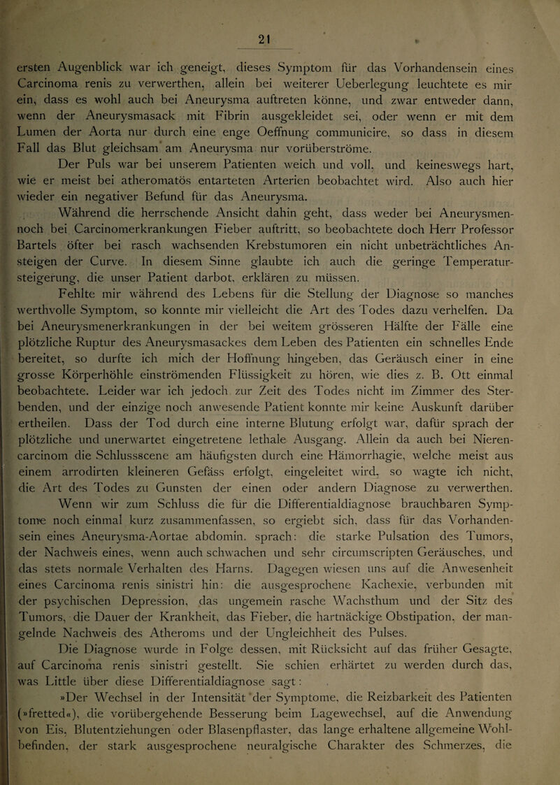 * ersten Augenblick war ich geneigt, dieses Symptom für das Vorhandensein eines Carcinoma renis zu verwerthen, allein bei weiterer Ueberlegung leuchtete es mir ein, dass es wohl auch bei Aneurysma auftreten könne, und zwar entweder dann, wenn der Aneurysmasack mit Fibrin ausgekleidet sei, oder wenn er mit dem Lumen der Aorta nur durch eine enge Oeffnung communicire, so dass in diesem Fall das Blut gleichsam am Aneurysma nur vorüberströme. Der Puls war bei unserem Patienten weich und voll, und keineswegs hart, wie er meist bei atheromatös entarteten Arterien beobachtet wird. Also auch hier wieder ein negativer Befund für das i\neurysma. Während die herrschende Ansicht dahin geht, dass weder bei Aneurysmen- noch bei Carcinomerkrankungen Fieber auftritt, so beobachtete doch Herr Professor Bartels öfter bei rasch wachsenden Krebstumoren ein nicht unbeträchtliches An¬ steigen der Curve. In diesem Sinne glaubte ich auch die geringe Temperatur¬ steigerung, die unser Patient darbot, erklären zu müssen. Fehlte mir während des Lebens für die Stellung der Diagnose so manches werthvolle Symptom, so konnte mir vielleicht die Art des Todes dazu verhelfen. Da bei Aneurysmenerkrankungen in der bei weitem grösseren Hälfte der Fälle eine plötzliche Ruptur des Aneurysmasackes dem Leben des Patienten ein schnelles Ende bereitet, so durfte ich mich der Hoffnung hingeben, das Geräusch einer in eine grosse Körperhöhle einströmenden Flüssigkeit zu hören, wie dies z. B. Ott einmal beobachtete. Leider war ich jedoch zur Zeit des Todes nicht im Zimmer des Ster¬ benden, und der einzige noch anwesende Patient konnte mir keine Auskunft darüber ertheilen. Dass der Tod durch eine interne Blutung erfolgt war, dafür sprach der plötzliche und unerwartet eingetretene lethale Ausgang. Allein da auch bei Nieren- carcinom die Schlussscene am häufigsten durch eine Hämorrhagie, welche meist aus einem arrodirten kleineren Gefäss erfolgt, eingeleitet wird, so wagte ich nicht, die Art des Todes zu Gunsten der einen oder andern Diagnose zu verwerthen. Wenn wir zum Schluss die für die Differentialdiagnose brauchbaren Symp¬ tome noch einmal kurz zusammenfassen, so ergiebt sich, dass für das Vorhanden¬ sein eines Aneurysma-Aortae abdomin. sprach: die starke Pulsation des Tumors, der Nachweis eines, wenn auch schwachen und sehr circumscripten Geräusches, und das stets normale Verhalten des Harns. Daoeo'en wiesen uns auf die Anwesenheit o ö eines Carcinoma renis sinistri hin: die ausgesprochene Kachexie, verbunden mit der psychischen Depression, das ungemein rasche Wachsthum und der Sitz des Tumors, die Dauer der Krankheit, das Fieber, die hartnäckige Obstipation, der man¬ gelnde Nachweis des Atheroms und der Ungleichheit des Pulses. Die Diagnose wurde in I;olge dessen, mit Rücksicht auf das früher Gesagte, auf Carcinoma renis sinistri gestellt. Sie schien erhärtet zu werden durch das, was Little über diese Differentialdiagnose sagt: »Der Wechsel in der Intensität der Symptome, die Reizbarkeit des Patienten (»fretted«), die vorübergehende Besserung beim Lagewechsel, auf die Anwendung von Eis, Blutentziehungen oder Blasenpflaster, das lange erhaltene allgemeine Wohl¬ befinden. der stark ausgesprochene neuralgische Charakter des Schmerzes, die