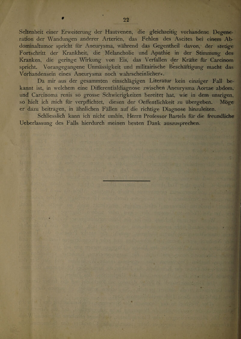 0 Seltenheit einer Erweiterung der Hautvenen, die gleichzeitig vorhandene Degene¬ ration der Wandungen anderer Arterien, das Fehlen des i\scites bei einem Ab¬ dominaltumor spricht für Aneurysma, während das Gegentheil davon, der stetige Fortschritt der Krankheit, die Melancholie und Apathie in der Stimmung des Kranken, die geringe Wirkung von Eis, das Verfallen der Kräfte für Carcinom spricht. Vorangegangene Unmässigkeit und militairische Beschäftigung macht das Vorhandensein eines Aneurysma noch wahrscheinlicher«. Da mir aus der gesammten einschlägigen Literatur kein einziger Fall be¬ kannt ist, in welchem eine Differentialdiagnose zwischen Aneurysma Aortae abdom. und Carcinoma renis so grosse Schwierigkeiten bereitet hat, wie in dem unsrigen, so hielt ich mich für verpflichtet, diesen der Oeffentlichkeit zu übergeben. Möge er dazu beitragen, in ähnlichen Fällen auf die richtige Diagnose hinzuleiten. Schliesslich kann ich nicht umhin, Herrn Professor Bartels für die freundliche Ueberlassung des Falls hierdurch meinen besten Dank auszusprechen.