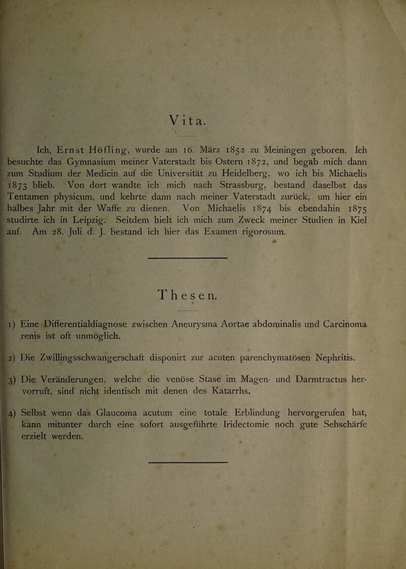 Vita. Ich, Ernst Höfling, wurde am 16. März 1852 zu Meiningen geboren. Ich besuchte das Gymnasium meiner Vaterstadt bis Ostern 1872, und begab mich dann zum Studium der Medicin auf die Universität zu Heidelberg, wo ich bis Michaelis 1873 blieb. Von dort wandte ich mich nach Strassburg, bestand daselbst das Tentamen physicum, und kehrte dann nach meiner Vaterstadt zurück, um hier ein halbes Jahr mit der Waffe zu dienen. Von Michaelis 1874 bis ebendahin 1875 studirte ich in Leipzig. Seitdem hielt ich mich zum Zweck meiner Studien in Kiel auf. Am 28. Juli d. J. bestand ich hier das Examen rigorosum. * These n. 1) Eine Differentialdiagnose zwischen Aneurysma Aortae abdominalis und Carcinoma renis ist oft unmöglich. 2) Die Zwillingsschwangerschaft disponirt zur acuten parenchymatösen Nephritis. 3) Die Veränderungen, welche die venöse Stase im Magen- und Darmtractus her¬ vorruft, sind nicht identisch mit denen des Katarrhs. 4) Selbst wenn das Glaucoma acutum eine totale Erblindung hervorgerufen hat, kann mitunter durch eine sofort ausgeführte Iridectomie noch gute Sehschärfe erzielt werden.