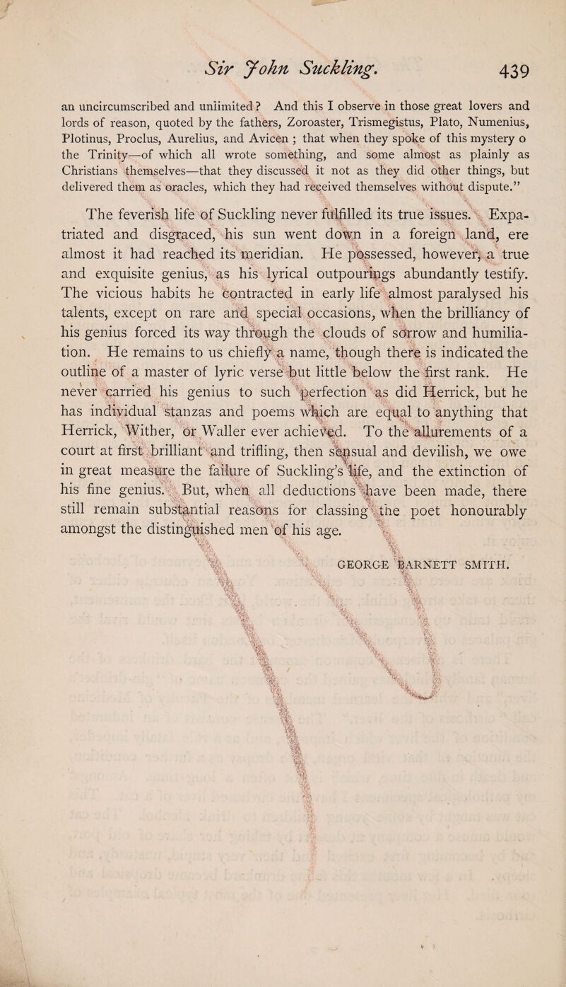 Sir yohn Suckling. 439 an uncircumscribed and unlimited ? And this I observe in those great lovers and lords of reason, quoted by the fathers, Zoroaster, Trismegistus, Plato, Numenius, Plotinus, Proclus, Aurelius, and Avicen ; that when they spohe of this mystery o the Trinity—of which all wrote something, and some almost as plainly as Christians themselves—that they discussed it not as they did other things, but delivered them as oracles, which they had received themselves without dispute.” The feverish life of Suckling never fuffilled its true issues.\ Expa¬ triated and disgraced, -his sun went dot^n in a foreign , Jand, ere r h: if almost it had reached its meridian. He possessed, hovvevef|< a' true and exquisite genius, as his lyrical outpouripgs abundantly testify. The vicious habits he contracted in early life'^almost paralysed his talents, except on rare arid special occasions, when the brilliancy of his genius forced its way thfo-ugh the clouds of sdrrow and humilia¬ tion. ^ He remains to us chiefl;^';:;^ name, though there is indicated the outline of a master of lyric verse%ut little below theTrst rank. He never parried his genius to such'^perfection %s did Herrick, but he has indiividual stanzas and poems v^ich are equal to anything that Herrick, Wither, dr Waller ever achiefed. To the'allurements of a court at first.hbrilliant 'und trifling, then s'^sual and devilish, we owe in great measure the failure of Suckling’s '^fe, and the extinction of his fine genius.*f^ But, wheu^ all deductions 1|iave been made, there still remain substantial reasbps for classing%the poet honourably amongst the distinguished men^of his age. ^ % ''•■ft. ■- GEORGE mRNETT SMITH.