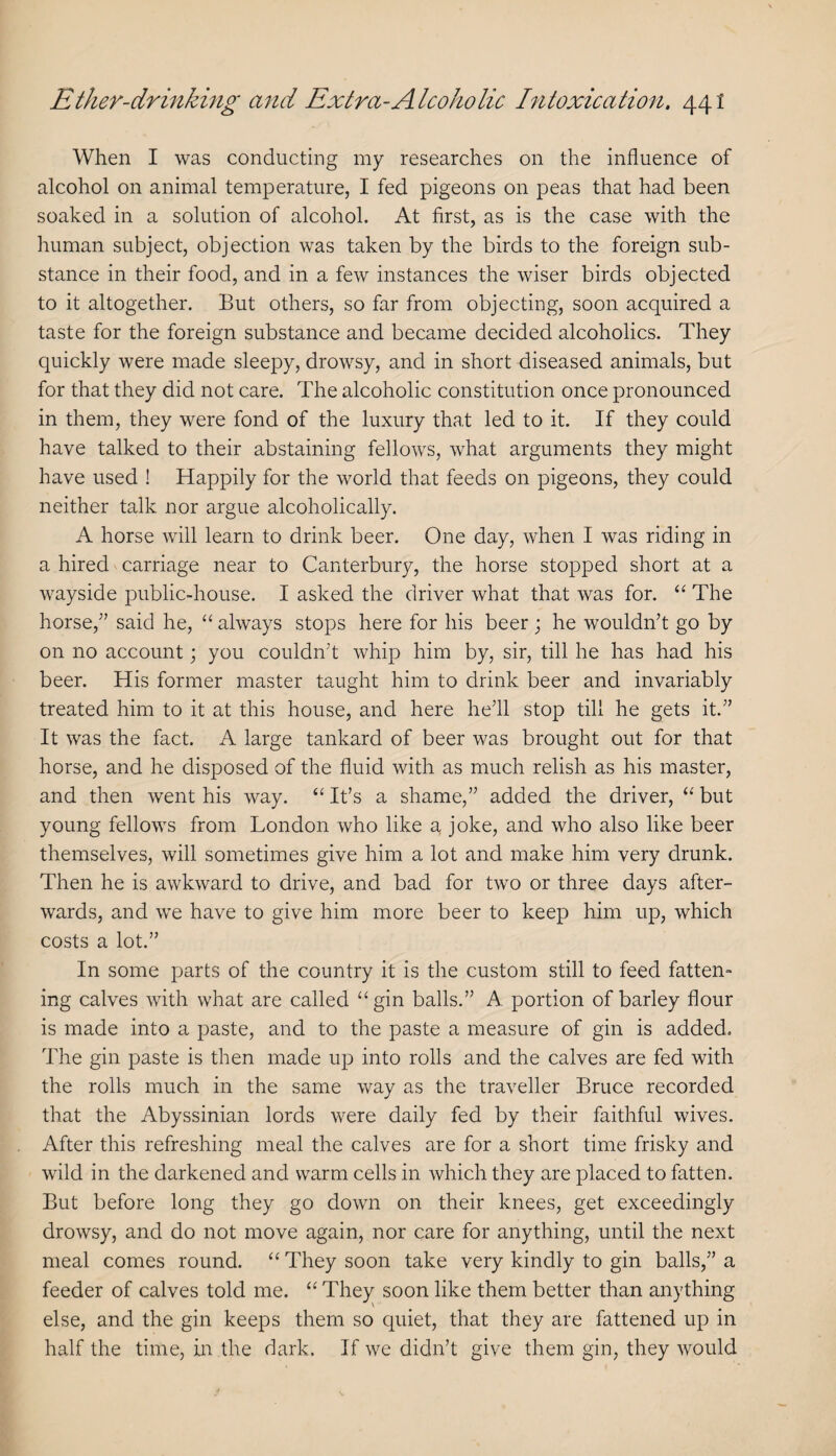 When I was conducting my researches on the influence of alcohol on animal temperature, I fed pigeons on peas that had been soaked in a solution of alcohol. At first, as is the case with the human subject, objection was taken by the birds to the foreign sub¬ stance in their food, and in a few instances the wiser birds objected to it altogether. But others, so far from objecting, soon acquired a taste for the foreign substance and became decided alcoholics. They quickly were made sleepy, drowsy, and in short diseased animals, but for that they did not care. The alcoholic constitution once pronounced in them, they were fond of the luxury that led to it. If they could have talked to their abstaining fellows, what arguments they might have used ! Happily for the world that feeds on pigeons, they could neither talk nor argue alcoholically. A horse will learn to drink beer. One day, when I was riding in a hired carriage near to Canterbury, the horse stopped short at a wayside public-house. I asked the driver what that was for. The horse,” said he, “ always stops here for his beer ; he wouldn’t go by on no account; you couldn’t whip him by, sir, till he has had his beer. His former master taught him to drink beer and invariably treated him to it at this house, and here he’ll stop till he gets it.” It was the fact. A large tankard of beer was brought out for that horse, and he disposed of the fluid with as much relish as his master, and then went his way. ‘‘ It’s a shame,” added the driver, but young fellows from London who like a joke, and who also like beer themselves, will sometimes give him a lot and make him very drunk. Then he is awkward to drive, and bad for two or three days after¬ wards, and we have to give him more beer to keep him up, which costs a lot.” In some parts of the country it is the custom still to feed fatten¬ ing calves with what are called “gin balls.” A portion of barley flour is made into a paste, and to the paste a measure of gin is added. The gin paste is then made up into rolls and the calves are fed with the rolls much in the same way as the traveller Bruce recorded that the Abyssinian lords were daily fed by their faithful wives. After this refreshing meal the calves are for a short time frisky and wild in the darkened and warm cells in which they are placed to fatten. But before long they go down on their knees, get exceedingly drowsy, and do not move again, nor care for anything, until the next meal comes round. “ They soon take very kindly to gin balls,” a feeder of calves told me. “ They soon like them better than anything else, and the gin keeps them so quiet, that they are fattened up in half the time, in the dark. If we didn’t give them gin, they would