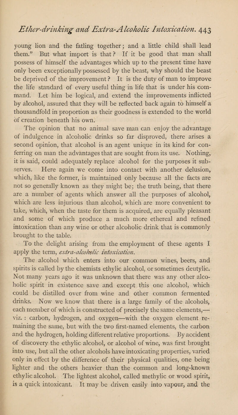 young lion and the falling together; and a little child shall lead them.” But what import is that ? If it be good that man shall possess of himself the advantages which up to the present time have only been exceptionally possessed by the beast, why should the beast be deprived of the improvement ? It is the duty of man to improve the life standard of every useful thing in life that is under his com¬ mand. Let him be logical, and extend the improvements inflicted by alcohol, assured that they will be reflected back again to himself a thousandfold in proportion as their goodness is extended to the world of creation beneath his own. The opinion that no animal save man can enjoy the advantage of indulgence in alcoholic drinks so far disproved, there arises a second opinion, that alcohol is an agent unique in its kind for con¬ ferring on man the advantages that are sought from its use. Nothing, it is said, could adequately replace alcohol for the purposes it sub¬ serves. Here again we come into contact with another delusion, which, like the former, is maintained only because all the facts are not so generally known as they might be; the truth being, that there are a number of agents which answer all the purposes of alcohol, which are less injurious than alcohol, which are more convenient to take, which, when the taste for them is acquired, are equally pleasant and some of which produce a much more ethereal and refined intoxication than any wine or other alcoholic drink that is commonly brought to the table. To the delight arising from the employment of these agents I apply the term, extra-alcoJvolic intoxication. The alcohol which enters into our common wines, beers, and spirits is called by the chemists ethylic alcohol, or sometimes deutylic. Not many years ago it was unknown that there was any other alco¬ holic spirit in existence save and except this one alcohol, which could be distilled over from wine and other common fermented drinks. Now we know that there is a large family of tlie alcohols, each member of which is constructed of precisely the same elements,— viz. : carbon, hydrogen, and oxygen—with the oxygen element re¬ maining the same, but with the two first-named elements, the carbon and the hydrogen, holding different relative proportions. By accident of discovery the ethylic alcohol, or alcohol of wine, was first brought into use, but all the other alcohols have intoxicating properties, varied only in effect by the difference of their physical qualities, one being lighter and the others heavier than the common and long-known ethylic alcohol. The lightest alcohol, called methylic or wood spirit, is a quick intoxicant. It may be driven easily into vapour, and the
