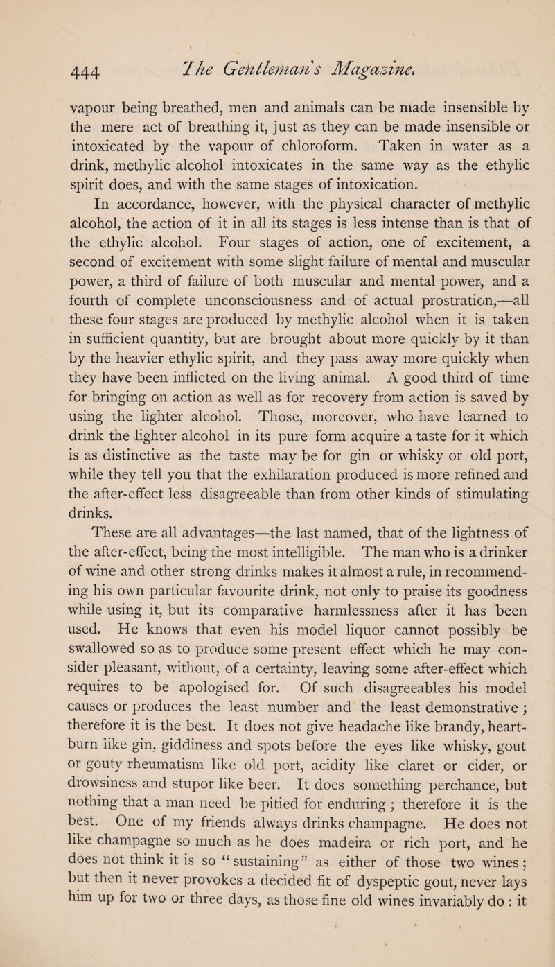 vapour being breathed, men and animals can be made insensible by the mere act of breathing it, just as they can be made insensible or intoxicated by the vapour of chloroform. Taken in water as a drink, methylic alcohol intoxicates in the same way as the ethylic spirit does, and with the same stages of intoxication. In accordance, however, with the physical character of methylic alcohol, the action of it in all its stages is less intense than is that of the ethylic alcohol. Four stages of action, one of excitement, a second of excitement with some slight failure of mental and muscular power, a third of failure of both muscular and mental power, and a fourth of complete unconsciousness and of actual prostration,—all these four stages are produced by methylic alcohol when it is taken in sufficient quantity, but are brought about more quickly by it than by the heavier ethylic spirit, and they pass away more quickly when they have been inflicted on the living animal. A good third of time for bringing on action as well as for recovery from action is saved by using the lighter alcohol. Those, moreover, who have learned to drink the lighter alcohol in its pure form acquire a taste for it which is as distinctive as the taste may be for gin or whisky or old port, while they tell you that the exhilaration produced is more refined and the after-effect less disagreeable than from other kinds of stimulating drinks. These are all advantages—the last named, that of the lightness of the after-effect, being the most intelligible. The man who is a drinker of wine and other strong drinks makes it almost a rule, in recommend¬ ing his own particular favourite drink, not only to praise its goodness while using it, but its comparative harmlessness after it has been used. He knows that even his model liquor cannot possibly be swallowed so as to produce some present effect which he may con¬ sider pleasant, witliout, of a certainty, leaving some after-effect which requires to be apologised for. Of such disagreeables his model causes or produces the least number and the least demonstrative; therefore it is the best. It does not give headache like brandy, heart¬ burn like gin, giddiness and spots before the eyes like whisky, gout or gouty rheumatism like old port, acidity like claret or cider, or drowsiness and stupor like beer. It does something perchance, but nothing that a man need be pitied for enduring ; therefore it is the best. One of my friends always drinks champagne. He does not like champagne so much as he does madeira or rich port, and he does not think it is so “sustaining” as either of those two wines; but then it never provokes a decided fit of dyspeptic gout, never lays him up for two or three days, as those fine old wines invariably do : it