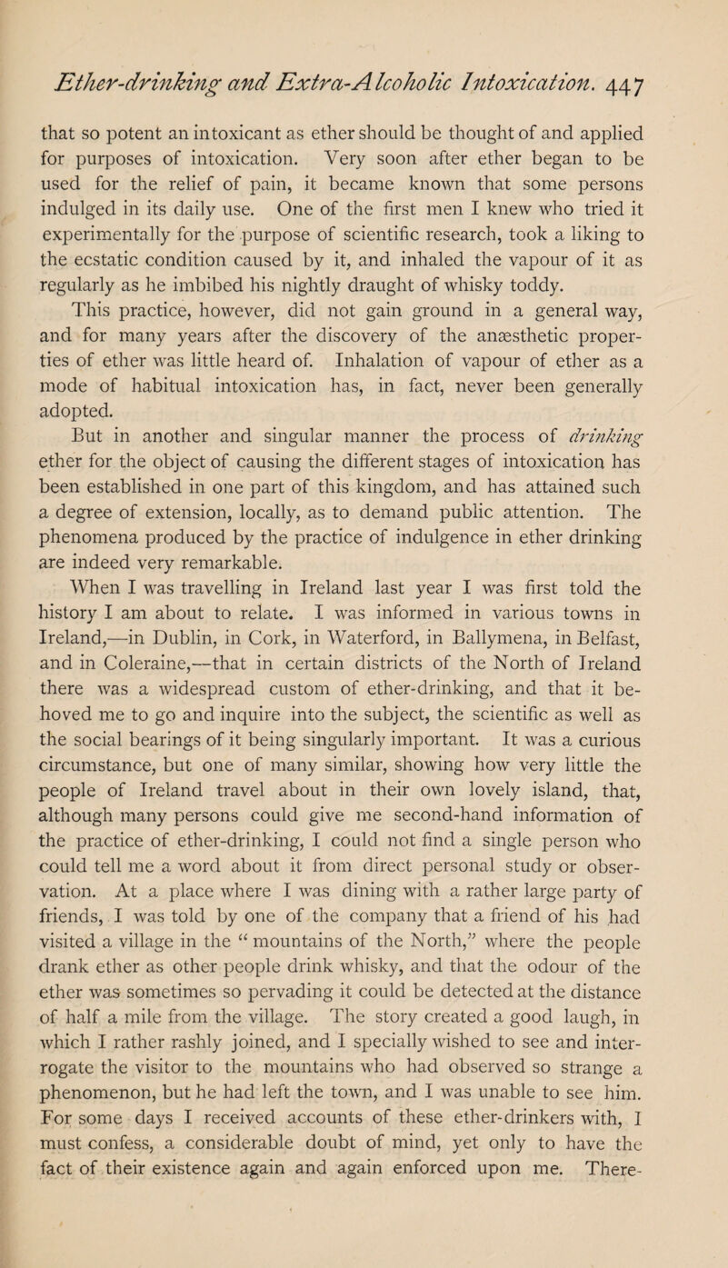 that so potent an intoxicant as ether should be thought of and applied for purposes of intoxication. Very soon after ether began to be used for the relief of pain, it became known that some persons indulged in its daily use. One of the first men I knew who tried it experimentally for the purpose of scientific research, took a liking to the ecstatic condition caused by it, and inhaled the vapour of it as regularly as he imbibed his nightly draught of whisky toddy. This practice, however, did not gain ground in a general way, and for many years after the discovery of the anaesthetic proper¬ ties of ether was little heard of. Inhalation of vapour of ether as a mode of habitual intoxication has, in fact, never been generally adopted. But in another and singular manner the process of drinking ether for the object of causing the different stages of intoxication has been established in one part of this kingdom, and has attained such a degree of extension, locally, as to demand public attention. The phenomena produced by the practice of indulgence in ether drinking are indeed very remarkable. When I was travelling in Ireland last year I was first told the history I am about to relate. I was informed in various towns in Ireland,—in Dublin, in Cork, in Waterford, in Ballymena, in Belfast, and in Coleraine,—that in certain districts of the North of Ireland there was a widespread custom of ether-drinking, and that it be¬ hoved me to go and inquire into the subject, the scientific as well as the social bearings of it being singularly important. It was a curious circumstance, but one of many similar, showing how very little the people of Ireland travel about in their own lovely island, that, although many persons could give me second-hand information of the practice of ether-drinking, I could not find a single person who could tell me a word about it from direct personal study or obser¬ vation. At a place where I was dining with a rather large party of friends, I was told by one of the company that a friend of his had visited a village in the “mountains of the North,where the people drank ether as other people drink whisky, and that the odour of the ether was sometimes so pervading it could be detected at the distance of half a mile from the village. The story created a good laugh, in which I rather rashly joined, and I specially wished to see and inter¬ rogate the visitor to the mountains who had observed so strange a phenomenon, but he had left the town, and I was unable to see him. For some days I received accounts of these ether-drinkers with, I must confess, a considerable doubt of mind, yet only to have the fact of their existence again and again enforced upon me. There-