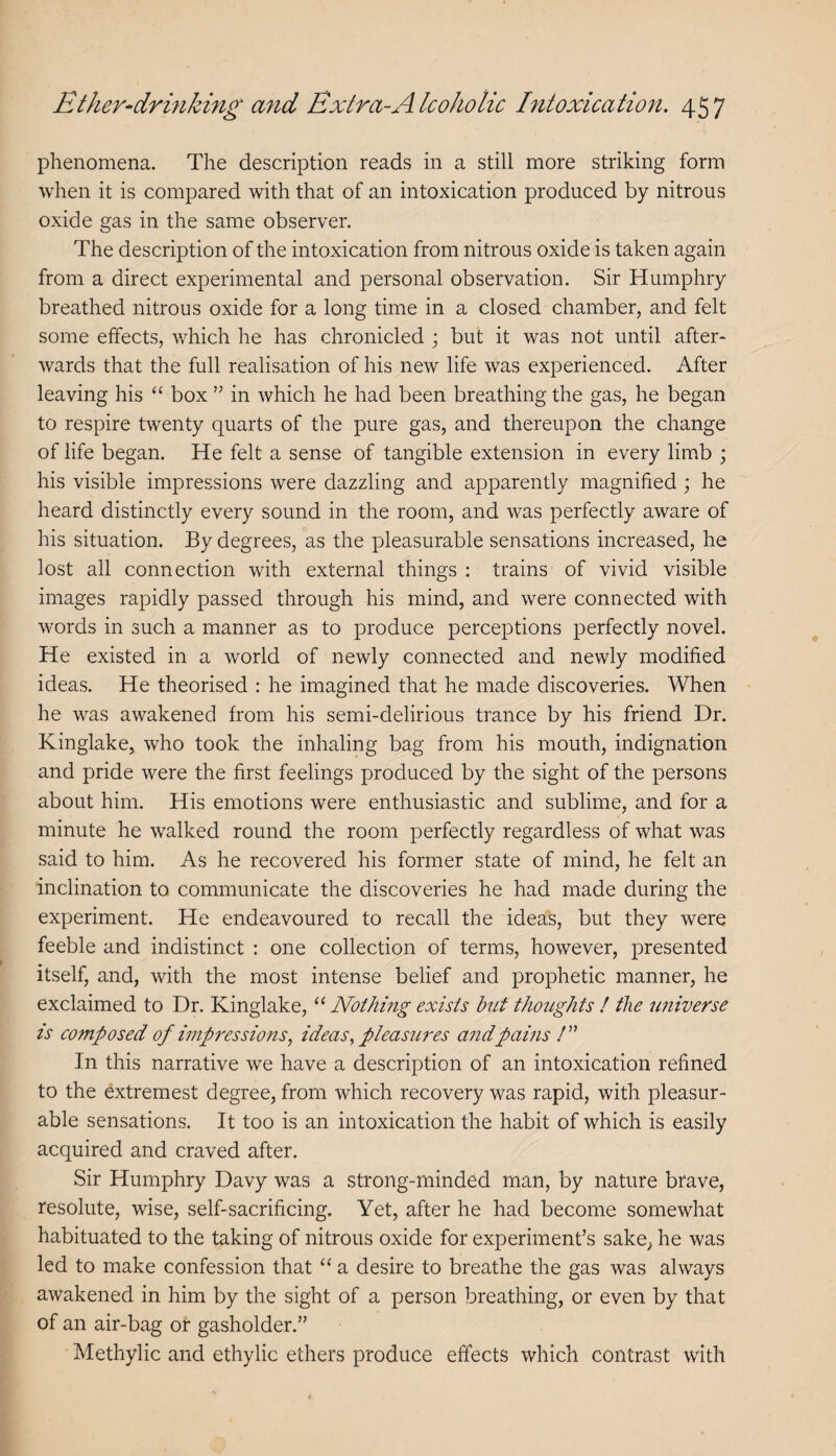 phenomena. The description reads in a still more striking form when it is compared with that of an intoxication produced by nitrous oxide gas in the same observer. The description of the intoxication from nitrous oxide is taken again from a direct experimental and personal observation. Sir Humphry breathed nitrous oxide for a long time in a closed chamber, and felt some effects, which he has chronicled j but it was not until after¬ wards that the full realisation of his new life was experienced. After leaving his “ box ” in which he had been breathing the gas, he began to respire twenty quarts of the pure gas, and thereupon the change of life began. He felt a sense of tangible extension in every lim.b ; his visible impressions were dazzling and apparently magnified ; he heard distinctly every sound in the room, and was perfectly aware of his situation. By degrees, as the pleasurable sensations increased, he lost all connection with external things : trains of vivid visible images rapidly passed through his mind, and were connected with words in such a manner as to produce perceptions perfectly novel. He existed in a world of newly connected and newly modified ideas. He theorised : he imagined that he made discoveries. When he was awakened from his semi-delirious trance by his friend Dr. Kinglake, who took the inhaling bag from his mouth, indignation and pride were the first feelings produced by the sight of the persons about him. His emotions were enthusiastic and sublime, and for a minute he walked round the room perfectly regardless of what was said to him. As he recovered his former state of mind, he felt an inclination to communicate the discoveries he had made during the experiment. He endeavoured to recall the ideas, but they were feeble and indistinct : one collection of terms, however, presented itself, and, with the most intense belief and prophetic manner, he exclaimed to Dr. Kinglake, “ Nothing exists hut thoughts ! the universe is composed of iinpressmis, ideas., pleasures a7idpains In this narrative we have a description of an intoxication refined to the extremest degree, from which recovery was rapid, with pleasur¬ able sensations. It too is an intoxication the habit of which is easily acquired and craved after. Sir Humphry Davy was a strong-minded man, by nature brave, resolute, wise, self-sacrificing. Yet, after he had become somewhat habituated to the taking of nitrous oxide for experiment’s sake^ he was led to make confession that ‘‘ a desire to breathe the gas was always awakened in him by the sight of a person breathing, or even by that of an air-bag or gasholder.” Methylic and ethylic ethers produce effects which contrast with