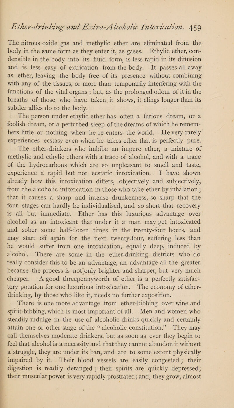 The nitrous oxide gas and methylic ether are eliminated from the body in the same form as they enter it, as gases. Ethylic ether, con¬ densible in the body into its fluid form, is less rapid in its diffusion and is less easy of extrication from the body. It passes all away as ether, leaving the body free of its presence without combining with any of the tissues, or more than temporarily interfering with the functions of the vital organs ; but, as the prolonged odour of it in the breaths of those who have taken it shows, it clings longer than its subtler allies do to the body. The person under ethylic ether has often a furious dream, or a foolish dream, or a perturbed sleep of the dreams of which he remem¬ bers little or nothing when he re-enters the world. He very rarely experiences ecstasy even when he takes ether that is perfectly pure. The ether-drinkers who imbibe an impure ether, a mixture of methylic and ethylic ethers with a trace of alcohol, and with a trace of the hydrocarbons which are so unpleasant to smell and taste, experience a rapid but not ecstatic intoxication. I have shown already how this intoxication differs, objectively and subjectively, from the alcoholic intoxication in those who take ether by inhalation; that it causes a sharp and intense drunkenness, so sharp that the four stages can hardly be individualised, and so short that recovery is all but immediate. Ether has this luxurious advantage over alcohol as an intoxicant that under it a man may get intoxicated and sober some half-dozen times in the twenty-four hours, and may start off again for the next twenty-four, suffering less than he would suffer from one intoxication, equally deep, induced by alcohol. There are some in the ether-drinking districts who do really consider this to be an advantage, an advantage all the greater because the process is not^only brighter and sharper, but very much cheaper. A good threepennyworth of ether is a perfectly satisfac¬ tory potation for one luxurious intoxication. The economy of ether¬ drinking, by those who like it, needs no further exposition. There is one more advantage from ether-bibbing over wine and spirit-bibbing, which is most important of all. Men and women who steadily indulge in the use of alcoholic drinks quickly and certainly attain one or other stage of the “ alcoholic constitution.’’ They may call themselves moderate drinkers, but as soon as ever they begin to feel that alcohol is a necessity and that they cannot abandon it without a struggle, they are under its ban, and are to some extent physically impaired by it. Their blood vessels are easily congested; their digestion is readily deranged ; their spirits are quickly depressed; their muscular power is very rapidly prostrated; and, they grow, almost
