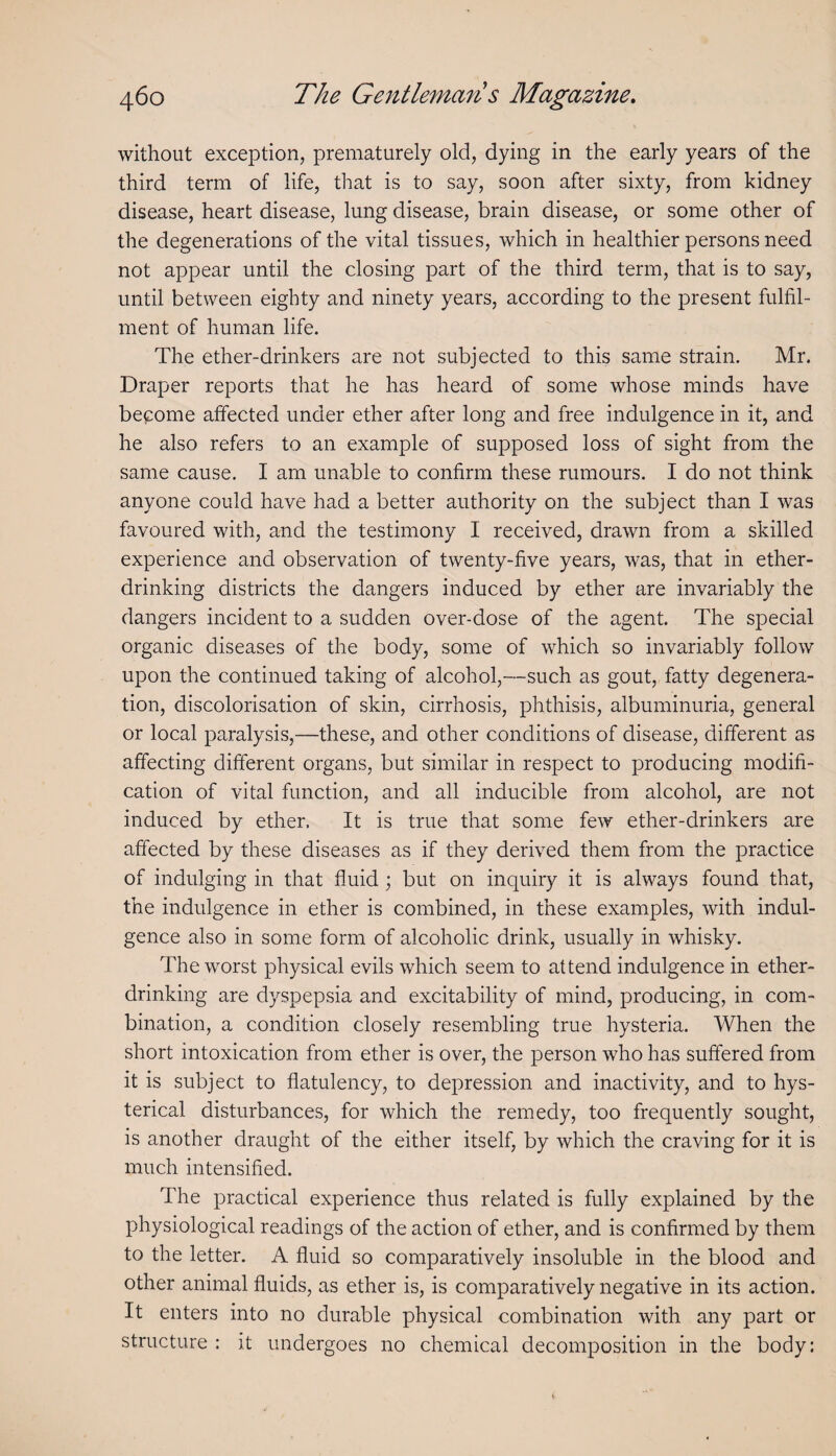 without exception, prematurely old, dying in the early years of the third term of life, that is to say, soon after sixty, from kidney disease, heart disease, lung disease, brain disease, or some other of the degenerations of the vital tissues, which in healthier persons need not appear until the closing part of the third term, that is to say, until between eighty and ninety years, according to the present fulfil¬ ment of human life. The ether-drinkers are not subjected to this same strain. Mr. Draper reports that he has heard of some whose minds have become affected under ether after long and free indulgence in it, and he also refers to an example of supposed loss of sight from the same cause. I am unable to confirm these rumours. I do not think anyone could have had a better authority on the subject than I was favoured with, and the testimony I received, drawn from a skilled experience and observation of twenty-five years, was, that in ether¬ drinking districts the dangers induced by ether are invariably the dangers incident to a sudden over-dose of the agent. The special organic diseases of the body, some of which so invariably follow upon the continued taking of alcohol,—such as gout, fatty degenera¬ tion, discolorisation of skin, cirrhosis, phthisis, albuminuria, general or local paralysis,—these, and other conditions of disease, different as affecting different organs, but similar in respect to producing modifi¬ cation of vital function, and all inducible from alcohol, are not induced by ether. It is true that some few ether-drinkers are affected by these diseases as if they derived them from the practice of indulging in that fluid; but on inquiry it is always found that, the indulgence in ether is combined, in these examples, with indul¬ gence also in some form of alcoholic drink, usually in whisky. The worst physical evils which seem to attend indulgence in ether¬ drinking are dyspepsia and excitability of mind, producing, in com¬ bination, a condition closely resembling true hysteria. When the short intoxication from ether is over, the person who has suffered from it is subject to flatulency, to depression and inactivity, and to hys¬ terical disturbances, for which the remedy, too frequently sought, is another draught of the either itself, by which the craving for it is much intensified. The practical experience thus related is fully explained by the physiological readings of the action of ether, and is confirmed by them to the letter. A fluid so comparatively insoluble in the blood and other animal fluids, as ether is, is comparatively negative in its action. It enters into no durable physical combination with any part or structure : it undergoes no chemical decomposition in the body: