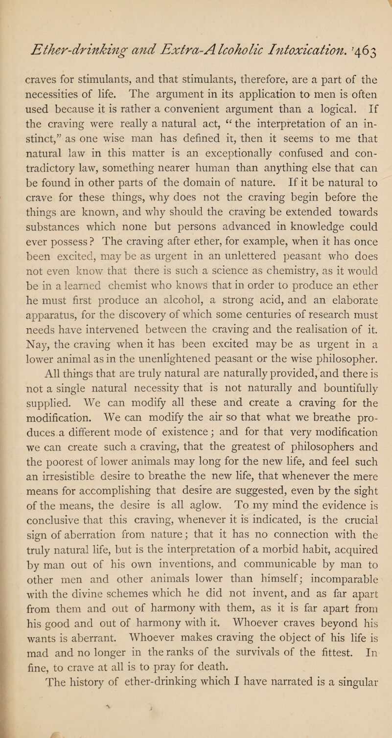 craves for stimulants, and that stimulants, therefore, are a part of the necessities of life. The argument in its application to men is often used because it is rather a convenient argument than a logical. If the craving were really a natural act, “ the interpretation of an in¬ stinct,” as one wise man has defined it, then it seems to me that natural law in this matter is an exceptionally confused and con¬ tradictory law, something nearer human than anything else that can be found in other parts of the domain of nature. If it be natural to crave for these things, why does not the craving begin before the things are known, and why should the craving be extended towards substances which none but persons advanced in knowledge could ever possess ? The craving after ether, for example, when it has once been excited, may be as urgent in an unlettered peasant who does not even know that there is such a science as chemistry, as it would be in a learned chemist who knows that in order to produce an ether he must first produce an alcohol, a strong acid, and an elaborate apparatus, for the discovery of which some centuries of research must needs have intervened between the craving and the realisation of it. Nay, the craving when it has been excited may be as urgent in a lower animal as in the unenlightened peasant or the wise philosopher. All things that are truly natural are naturally provided, and there is not a single natural necessity that is not naturally and bountifully supplied. We can modify all these and create a craving for the modification. We can modify the air so that what we breathe pro¬ duces a different mode of existence; and for that very modification we can create such a craving, that the greatest of philosophers and the poorest of lower animals may long for the new life, and feel such an irresistible desire to breathe the new life, that whenever the mere means for accomplishing that desire are suggested, even by the sight of the means, the desire is all aglow. To my mind the evidence is conclusive that this craving, whenever it is indicated, is the crucial sign of aberration from nature j that it has no connection with the truly natural life, but is the interpretation of a morbid habit, acquired by man out of his own inventions, and communicable by man to other men and other animals lower than himself; incomparable with the divine schemes which he did not invent, and as far apart from them and out of harmony with them, as it is far apart from his good and out of harmony with it. Whoever craves beyond his wants is aberrant. Whoever makes craving the object of his life is mad and no longer in the ranks of the survivals of the fittest. In fine, to crave at all is to pray for death. The history of ether-drinking which I have narrated is a singular