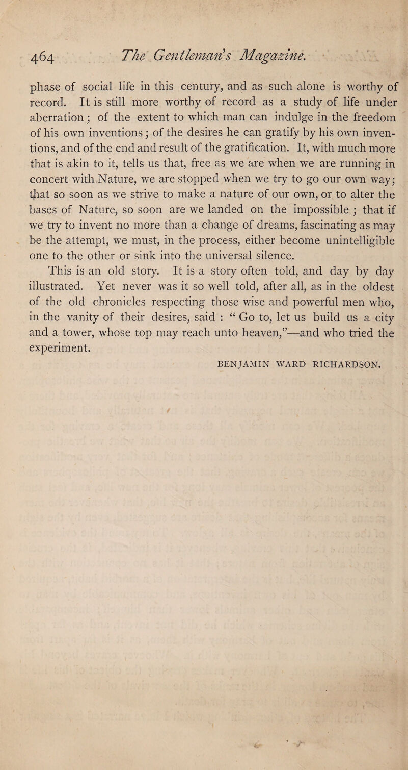 phase of social life in this century, and as such alone is worthy of record. It is still more worthy of record as a study of life under aberration; of the extent to which man can indulge in the freedom of his own inventions \ of the desires he can gratify by his own inven¬ tions, and of the end and result of the gratification. It, with much more that is akin to it, tells us that, free as we are when we are running in concert with Nature, we are stopped when we try to go our own way; that so soon as we strive to make a nature of our own, or to alter the bases of Nature, so soon are we landed on the impossible ; that if we try to invent no more than a change of dreams, fascinating as may be the attempt, we must, in the process, either become unintelligible one to the other or sink into the universal silence. This is an old story. It is a story often told, and day by day illustrated. Yet never was it so well told, after all, as in the oldest of the old chronicles respecting those wise and powerful men who, in the vanity of their desires, said : Go to, let us build us a city and a tower, whose top may reach unto heaven,”—and who tried the experiment. BENJAMIN WARD RICHARDSON,