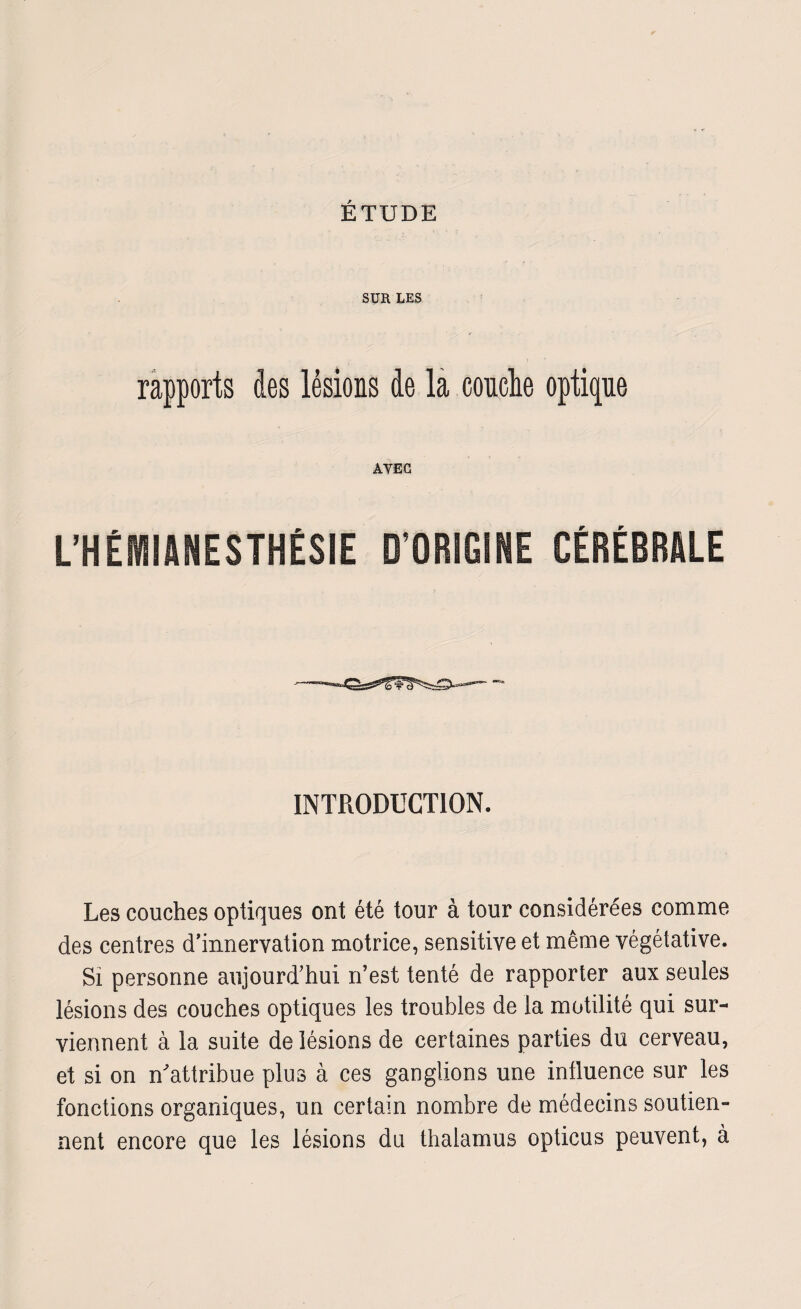 SUR LES rapports des lésions de la couche optique AVEC L’HÉMIANESTHÉSIE D’ORIGINE CÉRÉBRALE INTRODUCTION. Les couches optiques ont été tour à tour considérées comme des centres d’innervation motrice, sensitive et même végétative. Si personne aujourd'hui n’est tenté de rapporter aux seules lésions des couches optiques les troubles de la motilité qui sur¬ viennent à la suite de lésions de certaines parties du cerveau, et si on n'attribue plus à ces ganglions une influence sur les fonctions organiques, un certain nombre de médecins soutien¬ nent encore que les lésions du thalamus opticus peuvent, à