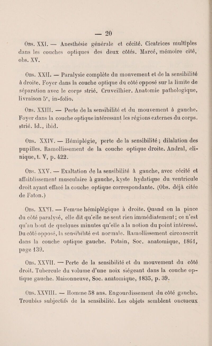 Obs. XXL — Anesthésie générale et cécité. Cicatrices multiples dans les couches optiques des deux côtés. Marcé, mémoire cité, obs. XY. Obs. XXII. — Paralysie complète du mouvement et de la sensibilité à droite. Foyer dans la couche optique du côté opposé sur la limite de séparation avec le corps strié. Cruveilhier. Anatomie pathologique, livraison 5e, in-folio* Obs. XXIII. — Perte de la sensibilité et du mouvement à gauche. Foyer dans la couche optique intéressant les régions externes du corps, strié. Id., ibid. Obs. XXIY. — Hémiplégie, perte de la sensibilité ; dilatation des pupilles. Ramollissement de la couche optique droite. Andral, cli¬ nique, t. Y, p. 422. Obs. XXY. — Exaltation de la sensibilité à gauche, avec cécité et affaiblissement musculaire à gauche, kyste hydatique du ventricule droit ayant effacé la couche optique correspondante. (Obs. déjà citée de Faton.) Obs. XXYI. — Femme hémiplégique à droite. Quand on la pince du côté paralysé, elle dit quelle ne soit rien immédiatement; ce n’est qu’au bout de quelques minutes qu’elle a la notion du point intéressé. Du côté opposé, la sensibilité est normale. Ramollissement circonscrit dans la couche optique gauche. Potain, Soc. anatomique, 1861, page 139. Obs. XXYII. — Perte de la sensibilité et du mouvement du côté droit. Tubercule du volume d’une noix siégeant dans la couche op¬ tique gauche. Maisonneuve, Soc. anatomique, 1835, p. 39. Obs.XXYIII. — Homme 58 ans. Engourdissement du côté gauche. Troubles subjectifs de la sensibilité. Les objets semblent onctueux