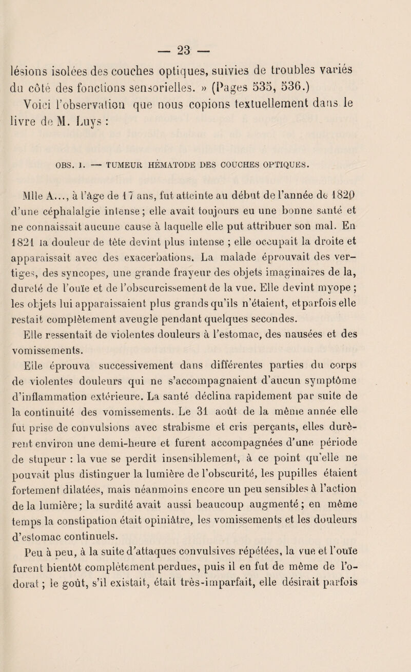 lésions isolées des couches optiques, suivies de troubles variés du côté des fondions sensorielles. » (Pages 535, 536.) Voici l'observation que nous copions textuellement dans le livre de M. Luys : OBS. 1. — TUMEUR HEMÀTODE DES COUCHES OPTIQUES. Mlle A..., à l'âge de 17 ans, fut atteinte au début de l’année de 182P d’une céphalalgie intense; elle avait toujours eu une bonne santé et ne connaissait aucune cause à laquelle elle put attribuer son mal. En 1821 la douleur de tête devint plus intense ; elle occupait la droite et apparaissait avec des exacerbations. La malade éprouvait des ver¬ tiges, des syncopes, une grande frayeur des objets imaginaires de la, dureté de l’ouïe et de l’obscurcissement de la vue. Elle devint myope ; les objets lui apparaissaient plus grands qu’ils n’étaient, etparfois elle restait complètement aveugle pendant quelques secondes. Elle ressentait de violentes douleurs à l’estomac, des nausées et des vomissements. Elle éprouva successivement dans différentes parties du corps de violentes douleurs qui ne s’accompagnaient d’aucun symptôme d’inflammation extérieure. La santé déclina rapidement par suite de la continuité des vomissements. Le 31 août de la même année elle fut prise de convulsions avec strabisme et cris perçants, elles durè¬ rent environ une demi-heure et furent accompagnées d’une période de stupeur : la vue se perdit insensiblement, à ce point qu’elle ne pouvait plus distinguer la lumière de l’obscurité, les pupilles étaient fortement dilatées, mais néanmoins encore un peu sensibles à Faction delà lumière; la surdité avait aussi beaucoup augmenté; en même temps la constipation était opiniâtre, les vomissements et les douleurs d’estomac continuels. Peu à peu, à la suite d’attaques convulsives répétées, la vue et Fouie furent bientôt complètement perdues, puis il en fut de même de Fo- dorat ; le goût, s’il existait, était très-imparfait, elle désirait parfois