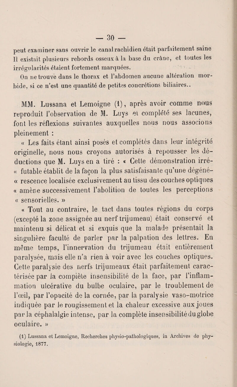 peut examiner sans ouvrir le canal rachidien était parfaitement saine Il existait plusieurs rebords osseux à la base du crâne, et toutes les irrégularités étaient fortement marquées. On ne trouve dans le thorax et l’abdomen aucune altération mor¬ bide, si ce n’est une quantité de petites concrétions biliaires.. MM. Lussana et Lemoigne (1), après avoir comme nous reproduit l’observation de M. Luys et complété ses lacunes, font les réflexions suivantes auxquelles nous nous associons pleinement : « Les faits étant ainsi posés et complétés dans leur intégrité originelle, nous nous croyons autorisés à repousser les dé¬ ductions que M. Luys en a tiré : « Cette démonstration irré- « futable établit de la façon la plus satisfaisante qu’une dégéné- « rescenee localisée exclusivement au tissu des couches optiques « amène successivement l’abolition de toutes les perceptions « sensorielles. » « Tout au contraire, le tact dans toutes régions du corps (excepté la zone assignée au nerf trijumeau) était conservé et maintenu si délicat et si exquis que la malade présentait la singulière faculté de parler par la palpation des lettres. En même temps, l’innervation du trijumeau était entièrement paralysée, mais elle n’a rien à voir avec les couches optiques. Cette paralysie des nerfs trijumeaux était parfaitement carac¬ térisée par la complète insensibilité de la face, par l’inflam¬ mation ulcérative du bulbe oculaire, par le troublement de l’œil, par l’opacité de la cornée, par la paralysie vaso-motrice indiquée par le rougissement et la chaleur excessive aux joues parla céphalalgie intense, par la complète insensibilité du globe oculaire. » (1) Lussana et Lemoigne, Recherches physio-pathologiques, in Archives de phy¬ siologie, 1877.