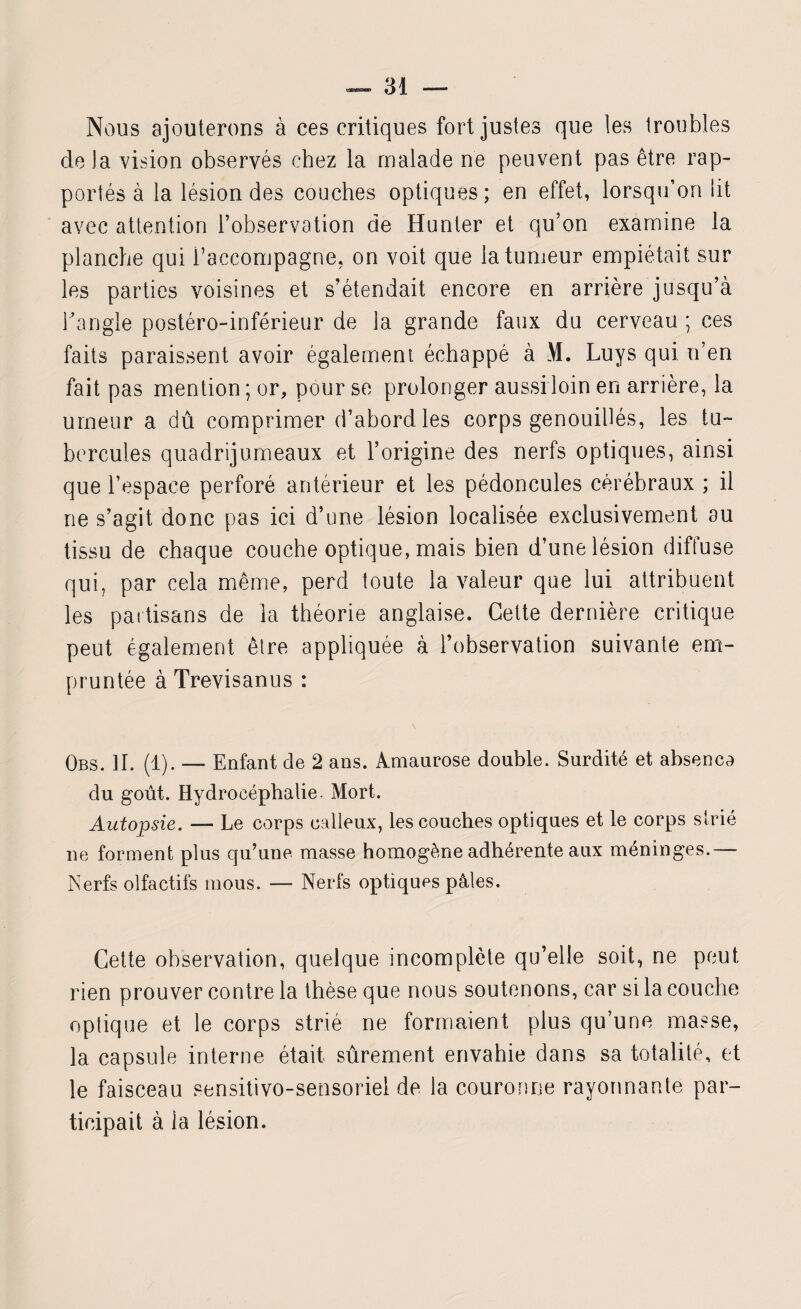 Nous ajouterons à ces critiques fort justes que les troubles de la vision observés chez la malade ne peuvent pas être rap¬ portés à la lésion des couches optiques ; en effet, lorsqu’on lit avec attention l’observation de Hunier et qu’on examine la planche qui l’accompagne, on voit que la tumeur empiétait sur les parties voisines et s’étendait encore en arrière jusqu’à l’angle postéro-inférieur de la grande faux du cerveau ; ces faits paraissent avoir également échappé à \1. Luys qui n’en fait pas mention ; or, pour se prolonger aussi loin en arrière, la urneur a dû comprimer d’abord les corps genouiUés, les tu¬ bercules quadrijumeaux et l’origine des nerfs optiques, ainsi que l’espace perforé antérieur et les pédoncules cérébraux ; il ne s’agit donc pas ici d’une lésion localisée exclusivement au tissu de chaque couche optique, mais bien d’une lésion diffuse qui, par cela même, perd toute la valeur que lui attribuent les partisans de la théorie anglaise. Celte dernière critique peut également être appliquée à l’observation suivante em¬ pruntée à Trevisanus : Obs. II. (1). — Enfant de 2 ans. Amaurose double. Surdité et absenco du goût. Hydrocéphalie. Mort. Autopsie. — Le corps calleux, les couches optiques et le corps strié ne forment plus qu’une masse homogène adhérente aux méninges.— Nerfs olfactifs mous. — Nerfs optiques pâles. Cette observation, quelque incomplète qu’elle soit, ne peut rien prouver contre la thèse que nous soutenons, car si la couche optique et le corps strié ne formaient plus qu’une masse, la capsule interne était sûrement envahie dans sa totalité, et le faisceau sensitivo-sensoriel de la couronne rayonnante par¬ ticipait à la lésion.