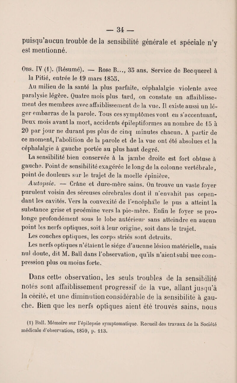 puisqu’aucun trouble de la sensibilité générale et spéciale n’y est mentionné. Obs. IY (1). (Résumé). — Rose B..., 35 ans. Service de Becquerel à la Pitié, entrée le 19 mars 1855. Au milieu de la santé la plus parfaite, céphalalgie violente avec paralysie légère. Quatre mois plus tard, on constate un affaiblisse¬ ment des membres avec affaiblissement de la vue. Il existe aussi un lé« ger embarras de la parole. Tous ces symptômes vont en s’accentuant. Deux mois avant la mort, accidents épileptiformes au nombre de 15 à 20 par jour ne durant pies plus de cinq minutes chacun. A partir de ce moment, l’aboli lion de la parole et de la vue ont été absolues et la céphalalgie à gauche portée au plus haut degré. La sensibilité bien conservée à la jambe droite est fort obtuse à gauche. Point de sensibilité exagérée le long de la colonne vertébrale, point ae douleurs sur le trajet de la moelle épinière. Autopsie. Crâne et dure-mère sains. On trouve un vaste foyer purulent voisin des séreuses cérébrales dont il n’envahit pas cepen¬ dant les cavités. Vers la convexité de l’encéphale le pus a atteint la substance grise et proémine vers la pie-mère. Enfin le foyer se pro¬ longe profondément sous le lobe antérieur sans atteindre en aucun point les nerfs optiques, soit à leur origine, soit dans le trajet. Les couches optiques, les corps striés sont détruits. Les nerfs optiques n’étaient le siège d’aucnne lésion matérielle, mais nul doute, dit M. Bail dans l’observation, qu’ils n’aientsubi uue com¬ pression plus ou moins forte. Dans cette observation, les seuls troubles de la sensibilité notés sont affaiblissement progressif de la vue, allant jusqu’à la cécité, et une diminution considérable de la sensibilité à gau¬ che. Bien que les nerfs optiques aient été trouvés sains, nous (1) Bail. Mémoire sur l’épilepsie symptomatique. Recueil des travaux de la Société médicale d’observation, 1859, p. 113.