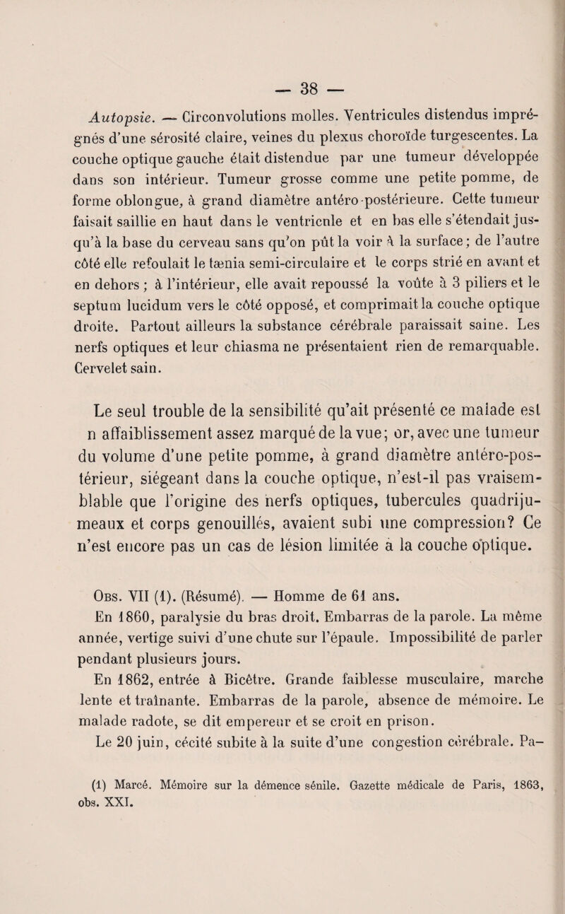 Autopsie. — Circonvolutions molles. Ventricules distendus impré¬ gnés d une sérosité claire, veines du plexus choroïde turgescentes. La couche optique gauche était distendue par une tumeur développée dans son intérieur. Tumeur grosse comme une petite pomme, de forme oblongue, à grand diamètre antéro-postérieure. Cette tumeur faisait saillie en haut dans le ventricnle et en bas elle s’étendait jus¬ qu’à la base du cerveau sans qu’on pût la voir à 1a. surface ; de l’autre côté elle refoulait le tænia semi-circulaire et le corps strié en avant et en dehors ; à l’intérieur, elle avait repoussé la voûte à 3 piliers et le septum lucidum vers le côté opposé, et comprimait la couche optique droite. Partout ailleurs la substance cérébrale paraissait saine. Les nerfs optiques et leur chiasma ne présentaient rien de remarquable. Cervelet sain. Le seul trouble de la sensibilité qu’ait présenté ce maiade est n affaiblissement assez marqué de la vue; or, avec une tumeur du volume d’une petite pomme, à grand diamètre antéro-pos- térieur, siégeant dans la couche optique, n’est-il pas vraisem¬ blable que l’origine des nerfs optiques, tubercules quadriju¬ meaux et corps genouillés, avaient subi une compression? Ce n’est encore pas un cas de lésion limitée a la couche optique. Obs. VII (1). (Résumé). — Homme de 61 ans. En 1860, paralysie du bras droit. Embarras de la parole. La même année, vertige suivi d’une chute sur l’épaule. Impossibilité de parler pendant plusieurs jours. En 1862, entrée à Bicêtre. Grande faiblesse musculaire, marche lente et traînante. Embarras de la parole, absence de mémoire. Le malade radote, se dit empereur et se croit en prison. Le 20 juin, cécité subite à la suite d’une congestion cérébrale. Pa- (1) Marcé. Mémoire sur la démence sénile. Gazette médicale de Paris, 1863, obs. XXI.