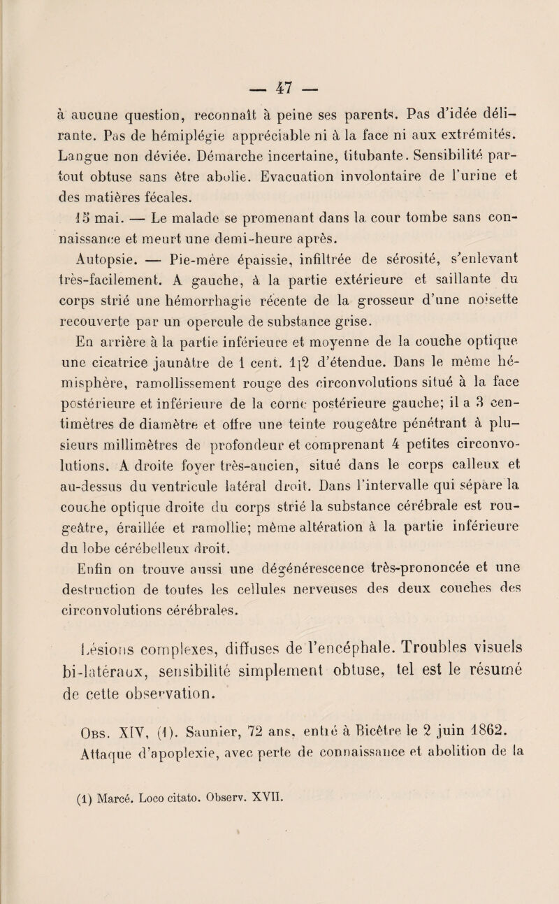 à aucune question, reconnaît à peine ses parents. Pas d’idée déli¬ rante. Pas de hémiplégie appréciable ni à la face ni aux extrémités. Langue non déviée. Démarche incertaine, titubante. Sensibilité par¬ tout obtuse sans être abolie. Evacuation involontaire de l’urine et des matières fécales. 15 mai. — Le malade se promenant dans la cour tombe sans con¬ naissance et meurt une demi-heure après. Autopsie. — Pie-mère épaissie, infdtrée de sérosité, s'enlevant très-facilement. A gauche, à la partie extérieure et saillante du corps strié une hémorrhagie récente de la grosseur d’une ncesette recouverte par un opercule de substance grise. En arrière à la partie inférieure et moyenne de la couche optique une cicatrice jaunâtre de 1 cent. 1|2 d’étendue. Dans le même hé¬ misphère, ramollissement rouge des circonvolutions situé à la face postérieure et inférieure de la corne postérieure gauche; il a 3 cen¬ timètres de diamètre et ottre une teinte rougeâtre pénétrant à plu¬ sieurs millimètres de profondeur et comprenant 4 petites circonvo¬ lutions. A droite foyer très-ancien, situé dans le corps calleux et au-dessus du ventricule latéral droit. Dans l’intervalle qui sépare la, couche optique droite du corps strié la substance cérébrale est rou¬ geâtre, éraillée et ramollie; même altération à la partie inférieure clu lobe cérébelleux droit. Enfin on trouve aussi une dégénérescence très-prononcée et une destruction de toutes les cellules nerveuses des deux couches des circonvolutions cérébrales. Lésions complexes, diffuses de l’encéphale. Troubles visuels bi-latéraux, sensibilité simplement obtuse, tel est le résumé de cette observation. Obs. XIY, (1). Saunier, 72 ans. entré à Bicètre le 2 juin 1862. Attaque d’apoplexie, avec perte de connaissance et abolition de la (1) Marcé. Loco citato. Observ. XVII.