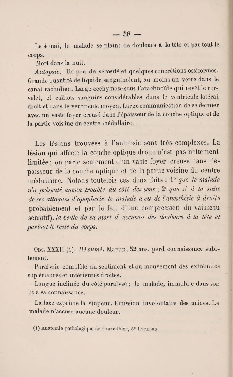 Le 4 mai, le malade se plaint de douleurs à la tête et partout le corps. Mort dans la nuit. Autopsie. Un peu de sérosité et quelques concrétions ossiformes. Grande quantité de liquide sanguinolent, au moins un verre dans le canal rachidien. Large ecchymose sous l’arachnoïde qui revêt le cer¬ velet, et caillots sanguins considérables dans le ventricule latéral droit et dans le ventricule moyen. Large communication de ce dernier avec un vaste foyer creusé dans l’épaisseur de la couche optique et de la partie voisine du centre médullaire. Les lésions trouvées à l’autopsie sont très-complexes, La lésion qui affecte la couche optique droite n’est pas nettement limitée; on parle seulement d’un vaste foyer creusé dans l’é¬ paisseur de la couche optique et de la partie voisine du centre médullaire. Notons toutefois ces deux faits : 1° que le malade na présenté aucun trouble du côté des sens ; 2° que si à la suite de ses attaques d'apoplexie le malade a eu de ïanesthésie à droite probablement et par le fait d'une compression du vaisseau sensitif), la veille de sa mort il accusait des douleurs à la tête et partout le reste du corps. Obs. XXXII (1). Résumé. Martin, 52 ans, perd connaissance subi¬ tement. Paralysie complète du sentiment et du mouvement des extrémités sup érieures et inférieures droites. Langue inclinée du côté paralysé ; le malade, immobile dans soi: lit a sa connaissance. La lace exprime la stupeur. Emission involontaire des urines. Le malade n’accuse aucune douleur.