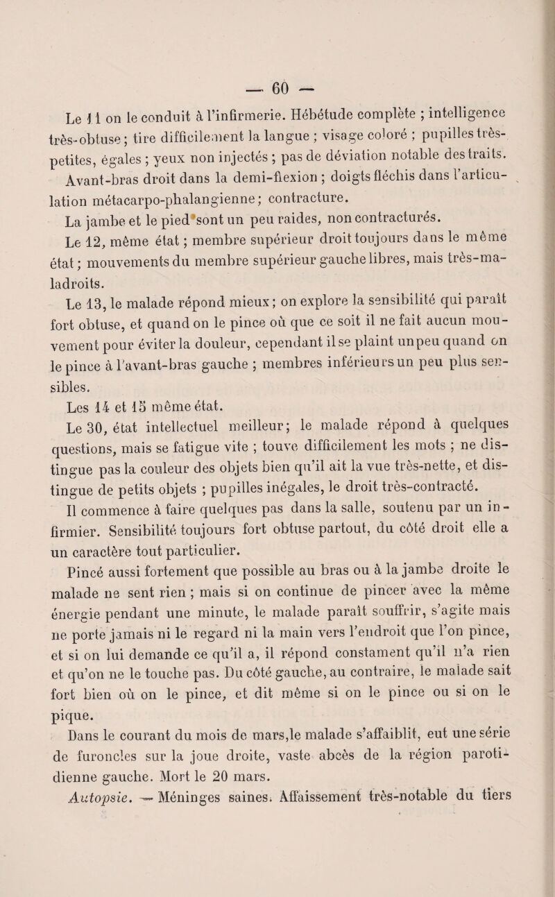 Le 11 on le conduit à l’infirmerie. Hébétude complète ; intelligence très-obtuse ; tire difficilement la langue ; visage coloré ; pupilles très- petites, égales ; yeux non injectés ; pas de déviation notable des traits. Avant-bras droit dans la demi-flexion ; doigts fléchis dans l’articu¬ lation métacarpo-phalangienne; contracture. La jambe et le pied sont un peu raides, non contracturés. Le 12, même état ; membre supérieur droit toujours dans le même état ; mouvements du membre supérieur gauche libres, mais très-ma¬ ladroits. Le 13, le malade répond mieux ; on explore la sensibilité qui parait fort obtuse, et quand on le pince où que ce soit il ne fait aucun mou¬ vement pour éviter la douleur, cependant ilse plaint unpeu quand on le pince àhavant-bras gauche ; membres inférieurs un peu plus sen¬ sibles. Les 14 et 15 même état. Le 30, état intellectuel meilleur; le malade répond à quelques questions, mais se fatigue vite ; touve difficilement les mots ; ne dis¬ tingue pas la couleur des objets bien qu il ait la vue tres-nette, et dis¬ tingue de petits objets ; pupilles inégales, le droit très-contracté. Il commence à faire quelques pas dans la salle, soutenu par un in¬ firmier. Sensibilité toujours fort obtuse partout, du côté droit elle a un caractère tout particulier. Pincé aussi fortement que possible au bras ou à la jambe droite le malade ne sent rien ; mais si on continue de pincer avec la même énergie pendant une minute, le malade parait souffrir, s’agite mais ne porte jamais ni le regard ni la main vers l’endroit que l’on pince, et si on lui demande ce qu’il a, il répond constament qu’il n’a rien et qu’on ne le touche pas. Du côté gauche, au contraire, le malade sait fort bien où on le pince, et dit même si on le pince ou si on le pique. Dans le courant du mois de mars,le malade s’affaiblit, eut une série de furoncles sur la joue droite, vaste abcès de la région paroti¬ dienne gauche. Mort le 20 mars. Autopsie. Méninges saines. Affaissement très-notable du tiers