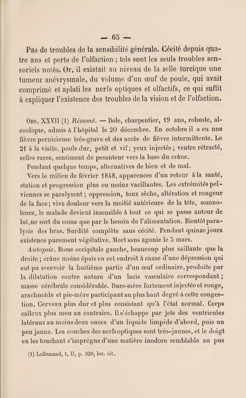 Pas de troubles de la sensibilité générale. Cécité depuis qua¬ tre ans et perte de l’olfaction ; tels sont les seuls troubles sen¬ soriels notés. Or, il existait au niveau de la selle turcique une tumeur anévrysmale, du volume d’un œuf de poule, qui avait comprimé et aplati les nerfs optiques et olfactifs, ce qui suffît à expliquer l’existence des troubles delà vision et de l’olfaction. Obs. XXY1I (1) Résumé. — Dole, charpentier, 19 ans, robuste, al¬ coolique, admis à l’hôpital le 20 décembre. En octobre il a eu une fièvre pernicieuse très-grave et des accès de fièvre intermittente. Le 21 à la visite, pouls dur, petit et vif; yeux injectés ; ventre rétracté, selles rares, sentiment de pesanteur vers la base du crâne. Pendant quelque temps, alternatives de bien et de mal. Vers le milieu de février 1848, apparences d’un retour à la santé, station et progression plus ou moins vacillantes. Les extrémités pel¬ viennes se paralysent ; oppression, toux sèche, altération et rougeur de la face; vive douleur vers la moitié antérieure de la tète, somno¬ lence, le malade devient insensible à tout ce qui se passe autour de lui,ne sort du coma que par le besoin de Palimentation. Bientôt para¬ lysie des bras. Surdité complète sans cécité. Pendant quinze jours existence purement végétative. Mort sans agonie le 5 mars. Autopsie. Bosse occipitale gauche, beaucoup plus saillante que la droite ; crâne moins épais en cet endroit à cause d’une dépression qui eut pu recevoir la huitième partie d’un œuf ordinaire, produite par la dilatation contre nature d’un lacis vasculaire correspondant ; masse cérébrale considérable. Dure-mère fortement injectée et rouge, arachnoïde et pie-mère participant au plus haut degré à cette conges¬ tion. Cerveau plus dur et plus consistant cju’à l’état normal. Corps calleux plus mou au contraire. Il s’échappe par jets des ventricules latéraux au moins deux onces d’un liquide limpide d’abord, puis un peu jaune. Les couches des nerfsoptiques sont très-jaunes, et le doigt en les touchant s’imprégne d’une matière inodore semblable au pus (1) Lallemand, t. II, p. 320, loc. cit.