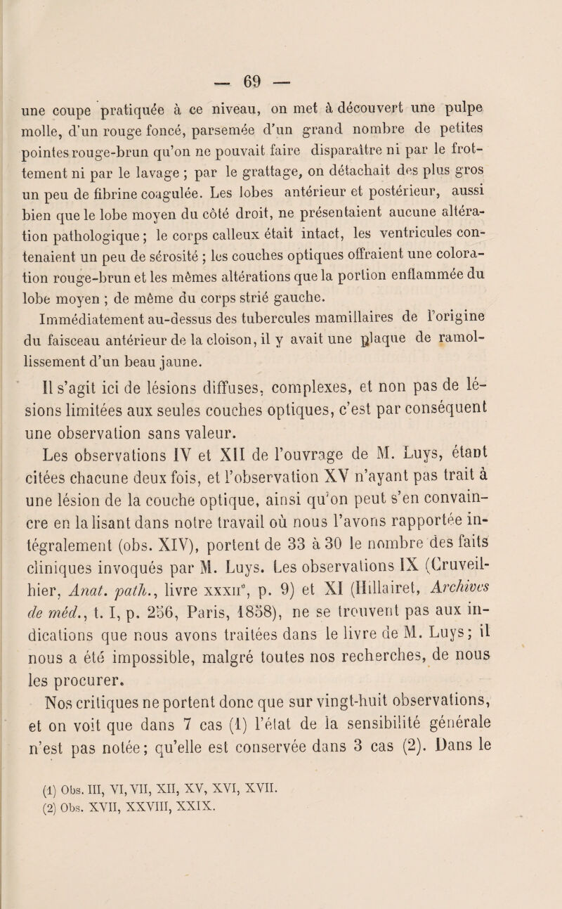 une coupe pratiquée à ce niveau, on met à découvert une pulpe molle, d’un rouge foncé, parsemée d'un grand nombre de petites pointes rouge-brun qu’on ne pouvait faire disparaître ni par le frot¬ tement ni par le lavage ; par le grattage, on détachait des plus gros un peu de fibrine coagulée. Les lobes anterieur et postérieur, aussi bien que le lobe moyen du côté droit, ne présentaient aucune altéra¬ tion pathologique ; le corps calleux était intact, les ventricules con¬ tenaient un peu de sérosité ; les couches optiques offraient une colora¬ tion rouge-brun et les mêmes altérations que la portion enflammee du lobe moyen ; de même du corps strié gauche. Immédiatement au-dessus des tubercules mamiilaires de Forigine du faisceau antérieur de la cloison, il y avait une plaque de ramol¬ lissement d’un beau jaune. Il s’agit ici de lésions diffuses, complexes, et non pas de lé¬ sions limitées aux seules couches optiques, c’est par conséquent une observation sans valeur. Les observations IV et XII de l’ouvrage de M. Luys, étant citées chacune deux fois, et l’observation XV n’ayant pas trait à une lésion de la couche optique, ainsi qu'on peut s’en convain¬ cre en la lisant dans notre travail où nous l’avons rapportée in¬ tégralement (obs. XIV), portent de 33 à 30 le nombre des faits cliniques invoqués par M. Luys. Les observations IX (Gruveil- hier, Anat. pathlivre xxxne, p. 9) et X! (Hillairet, Archives de méd., t. I, p, 236, Paris, 1838), ne se trouvent pas aux in¬ dications que nous avons traitées dans le livre de M. Luys; il nous a été impossible, malgré toutes nos recherches, de nous les procurer* Nos critiques ne portent donc que sur vingt-huit observations, et on voit que dans 7 cas (1) l’état de la sensibilité générale n’est pas notée; qu’elle est conservée dans 3 cas (2). Dans le (1) Obs. III, VI, vu, XII, XV, XVI, XVII. (2) Obs. XVII, XXVIII, XXIX.