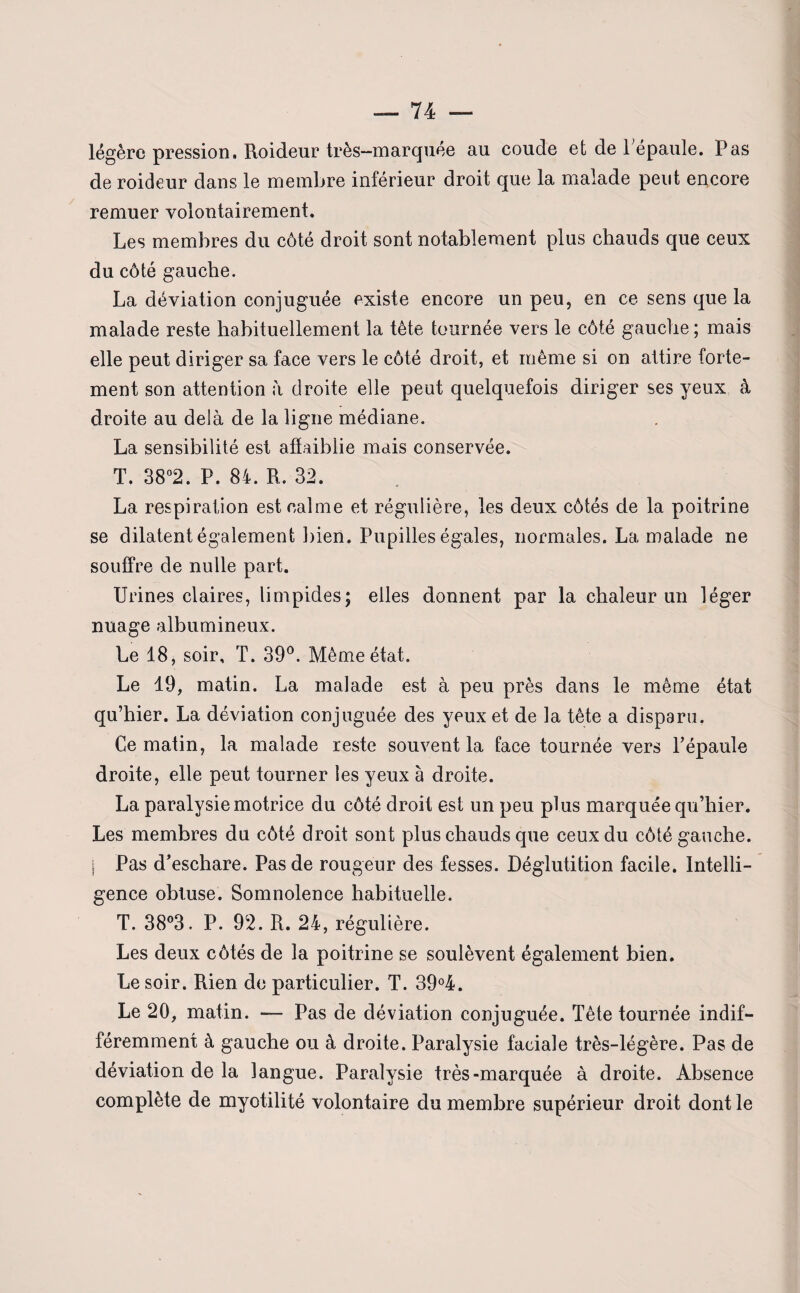 légère pression, Roideur très-marquée au coude et de Pépaule. Pas de roideur dans le membre inférieur droit que la malade peut encore remuer volontairement. Les membres du côté droit sont notablement plus chauds que ceux du côté gauche. La déviation conjuguée existe encore un peu, en ce sens que la malade reste habituellement la tête tournée vers le côté gauche ; mais elle peut diriger sa face vers le côté droit, et même si on attire forte¬ ment son attention à droite elle peut quelquefois diriger ses yeux à droite au delà de la ligne médiane. La sensibilité est affaiblie mais conservée. T. 38°2. P. 84. R. 32. La respiration est calme et régulière, les deux côtés de la poitrine se dilatent également bien. Pupilles égales, normales. La malade ne souffre de nulle part. Urines claires, limpides; elles donnent par la chaleur un léger nuage albumineux. Le 18, soir, T. 39°. Même état. Le 19, matin. La malade est à peu près dans le même état qu’hier. La déviation conjuguée des yeux et de la tête a disparu. Ce matin, la malade reste souvent la face tournée vers l’épaule droite, elle peut tourner les yeux à droite. La paralysie motrice du côté droit est un peu plus marquée qu’hier. Les membres du côté droit sont plus chauds que ceux du côté gauche. I Pas d’eschare. Pas de rougeur des fesses. Déglutition facile. Intelli¬ gence obtuse. Somnolence habituelle. T. 38°3. P. 92. R. 24, régulière. Les deux côtés de la poitrine se soulèvent également bien. Le soir. Rien de particulier. T. 39°4. Le 20, matin. — Pas de déviation conjuguée. Tête tournée indif¬ féremment à gauche ou à droite. Paralysie faciale très-légère. Pas de déviation de la langue. Paralysie très-marquée à droite. Absence complète de myotilité volontaire du membre supérieur droit dont le