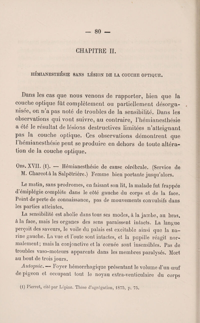 HÉMIANESTHÉSIE SANS LÉSION DE LA COUCHE OPTIQUE. Dans les cas que nous venons de rapporter, bien que la couche optique fût complètement ou partiellement désorga¬ nisée, on n a pas noté de troubles de la sensibilité. Dans les observations qui vont suivre, au contraire, l’hémianesthésie a été le résultat de lésions destructives limitées n’atteignant O pas la couche optique. Ces observations démontrent que 1 hémianesthésie peut se produire en dehors de toute altéra¬ tion de la couche optique. Qbs. XVII. (1). — Hémianesthésie de cause cérébrale. (Service de M. Charcot à la Salpêtrière.) Femme bien portante jusqu’alors. Le matin, sans prodromes, en faisant son lit, la malade fut frappée d émiplégie complète dans le côté gauche du corps et de la face. Point de perte de connaissance, pas de mouvements convulsifs dans les parties atteintes. La sensibilité est abolie dans tous ses modes, à la jambe, au bras, à la face, mais les organes des sens paraissent intacts. La langue perçoit des saveurs, le voile du palais est excitable ainsi que la na¬ rine gauche. La vue et l’ouïe sont intactes, et la pupille réagit nor¬ malement; mais la conjonctive et la cornée sont insensibles. Pas de troubles vaso-moteurs apparents dans les membres paralysés. Mort au bout de trois jours. Autopsie. — Foyer hémorrhagique présentant le volume d’un œuf de pigeon et occupant tout le noyau extra-venticulaire du corps (1) Pierret, cité par Lépine. Thèse d’agrégation, 1875, p. 75.