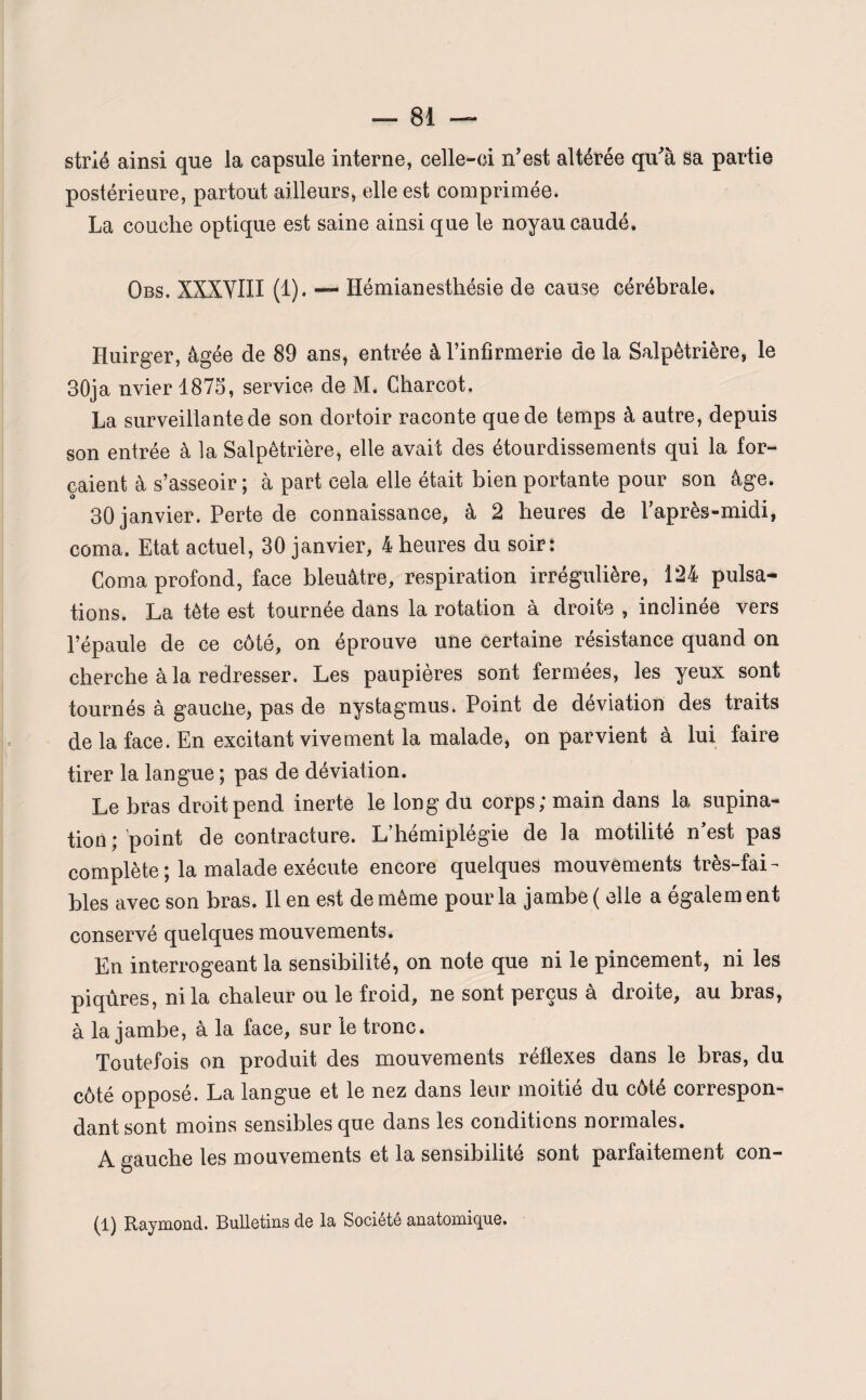 strié ainsi que la capsule interne, celle-ci n’est altérée qu’à sa partie postérieure, partout ailleurs, elle est comprimée. La couche optique est saine ainsi que le noyau caudé. Obs. XXXYIII (1). — Hémianesthésie de cause cérébrale. Huirger, âgée de 89 ans, entrée à l’infirmerie de la Salpêtrière, le 30ja nvier 1875, service de M. Charcot. La surveillante de son dortoir raconte que de temps à autre, depuis son entrée à la Salpêtrière, elle avait des étourdissements qui la for¬ çaient à s’asseoir ; à part cela elle était bien portante pour son âge. 30 janvier. Perte de connaissance, à 2 heures de l’après-midi, coma. Etat actuel, 30 janvier, 4 heures du soir: Coma profond, face bleuâtre, respiration irrégulière, 124 pulsa¬ tions. La tète est tournée dans la rotation à droite , inclinée vers l’épaule de ce côté, on éprouve une certaine résistance quand on cherche à la redresser. Les paupières sont fermées, les yeux sont tournés à gauclie, pas de nystagmus. Point de déviation des traits de la face. En excitant vivement la malade, on parvient à lui faire tirer la langue ; pas de déviation. Le bras droit pend inerte le long du corps; main dans la supina¬ tion; point de contracture. L’hémiplégie de la motilité n’est pas complète ; la malade exécute encore quelques mouvements très-fai¬ bles avec son bras. Il en est de même pour la jambe ( elle a égalera ent conservé quelques mouvements. En interrogeant la sensibilité, on note que ni le pincement, ni les piqûres, ni la chaleur ou le froid, ne sont perçus à droite, au bras, à la jambe, à la face, sur le tronc. Toutefois on produit des mouvements réflexes dans le bras, du côté opposé. La langue et le nez dans leur moitié du côté correspon¬ dant sont moins sensibles que dans les conditions normales. A gauche les mouvements et la sensibilité sont parfaitement con- (1) Raymond. Bulletins de la Société anatomique.