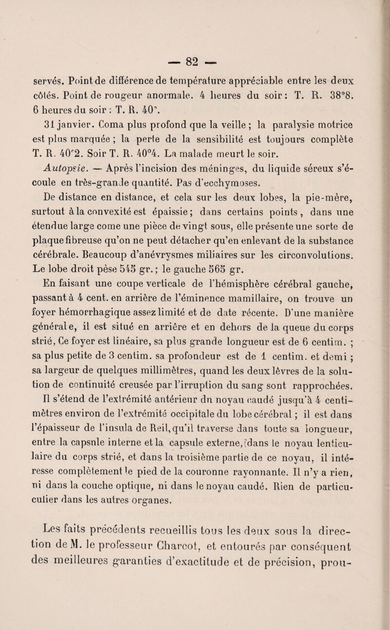 serves. Point de différence de température appréciable entre les deux côtés. Point de rougeur anormale. 4 heures du soir: T. R. 38°8. 6 heures du soir : T. R. 40\ 31 janvier. Coma plus profond que la veille ; la paralysie motrice est plus marquée ; la perte de la sensibilité est toujours complète T. R. 40r2. Soir T. R. 40°4. La malade meurt le soir. Autopzie. — Après l’incision des méninges, du liquide séreux s’é¬ coule en très-grande quantité. Pas d’ecchymoses. De distance en distance, et cela sur les deux lobes, la pie-mère, surtout à la convexité est épaissie; dans certains points, dans une étendue large corne une pièce de vingt sous, elle présente une sorte de plaque fibreuse qu’on ne peut détacher qu’en enlevant de la substance cérébrale. Beaucoup d’anévrysmes miliaires sur les circonvolutions. Le lobe droit pèse 543 gr.; le gauche 565 gr. En faisant une coupe verticale de l’hémisphère cérébral gauche, passant à 4 cent, en arrière de l’éminence mamillaire, on trouve un foyer hémorrhagique assez limité et de date récente. D’une manière général e, il est situé en arrière et en dehors de la queue du corps strié, Ce foyer est linéaire, sa plus grande longueur est de 6 centim. ; sa plus petite de 3 centim. sa profondeur est de 1 centim. et demi ; sa largeur de quelques millimètres, quand les deux lèvres de la solu¬ tion de continuité creusée par l’irruption du sang sont rapprochées. Il s’étend de l’extrémité antérieur du noyau caudé jusqu’à 4 centi¬ mètres environ de l’extrémité occipitale du lobe cérébral ; il est dans l’épaisseur de l’insula de Reil,qu’il traverse dans toute sa longueur, entre la capsnle interne et la capsule externegdans le noyau lenticu¬ laire du corps strié, et dans la troisième partie de ce noyau, il inté¬ resse complètement le pied de la couronne rayonnante. Il n’y a rien, ni dans la couche optique, ni dans le noyau caudé. Rien de particu- culier dans les autres organes. Les faits précédents recueillis tous les deux sous la direc¬ tion deM. le professeur Charcot, et entourés par conséquent des meilleures garanties d’exactitude et de précision, prou-