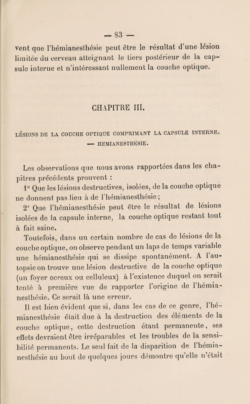 vent que l’hémianesthésie peut être le résultat d’une lésion limitée du cerveau atteignant Je tiers postérieur de la cap¬ sule interne et n’intéressant nullement la couche optique. CHAPITRE III. LESIONS DE LA COUCHE OPTIQUE COMPRIMANT LA CAPSULE INTERNE. — HEMIANESTHESIE. Les observations que nous avons rapportées dans les cha¬ pitres précédents prouvent : 1° Que les lésions destructives, isolées, de la couche optique ne donnent pas lieu à de 1 hémianesthésie ; 2° Que l’hémianesthésie peut être le résultat de lésions isolées de la capsule interne, la couche optique restant tout à fait saine. Toutefois, dans un certain nombre de cas de lésions de la couche optique, on observe pendant un laps de temps variable une hémianesthésie qui se dissipe spontanément. À 1 au¬ topsie on trouve une lésion destructive de la couche optique (un foyer ocreux ou celluleux) à Inexistence duquel on serait tenté à première vue de rapporter l’origine de l’hémia¬ nesthésie. Ce serait là une erreur. Il est bien évident que si, dans les cas de ce genre, l’hé¬ mianesthésie était due à la destruction des éléments de la couche optique, cette destruction étant permanente, ses effets devraient être irréparables et les troubles de la sensi¬ bilité permanents. Le seul fait de la disparition de l’hémia¬ nesthésie au bout de quelques jours démontre quelle n’était