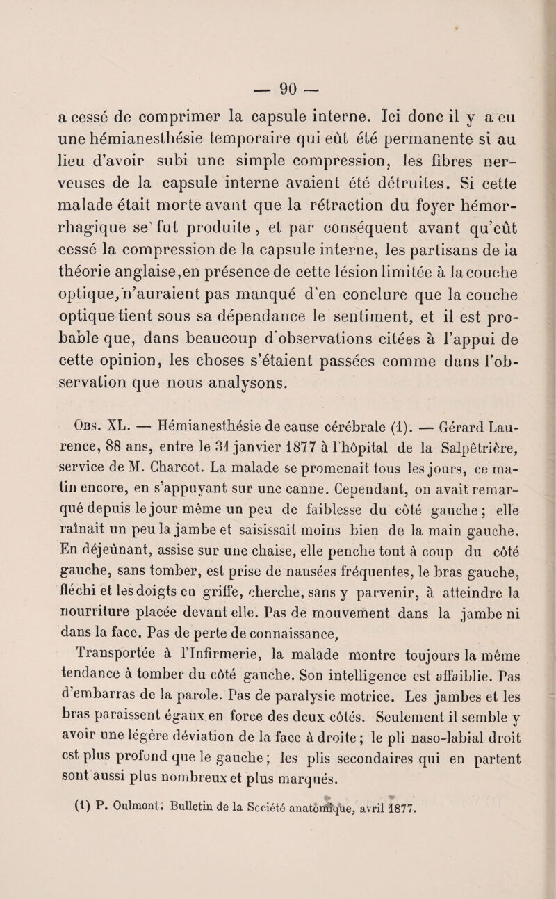 a cessé de comprimer la capsule interne. Ici donc il y a eu une hémianesthésie temporaire qui eût été permanente si au lieu d’avoir subi une simple compression, les fibres ner¬ veuses de la capsule interne avaient été détruites. Si cette malade était morte avant que la rétraction du foyer hémor¬ rhagique se'fut produite, et par conséquent avant qu’eût cessé la compression de la capsule interne, les partisans de la théorie anglaise,en présence de cette lésion limitée à la couche optique/n’auraient pas manqué d'en conclure que la couche optique tient sous sa dépendance le sentiment, et il est pro¬ bable que, dans beaucoup d'observations citées à l’appui de cette opinion, les choses s’étaient passées comme dans l’ob¬ servation que nous analysons. Obs. XL. — Hémianesthésie de cause cérébrale (1). — Gérard Lau¬ rence, 88 ans, entre le 31 janvier 1877 à l’hôpital de la Salpêtrière, service de M. Charcot. La malade se promenait tous les jours, ce ma¬ tin encore, en s’appuyant sur une canne. Cependant, on avait remar¬ qué depuis le jour même un peu de faiblesse du côté gauche; elle rainait un peu la jambe et saisissait moins bien de la main gauche. En déjeunant, assise sur une chaise, elle penche tout à coup du côté gauche, sans tomber, est prise de nausées fréquentes, le bras gauche, fléchi et les doigts en griffe, cherche, sans y parvenir, à atteindre la nourriture placée devant elle. Pas de mouvement dans la jambe ni dans la face. Pas de perte de connaissance, Transportée à l’Infirmerie, la malade montre toujours la même tendance à tomber du côté gauche. Son intelligence est affaiblie. Pas d embarras de la parole. Pas de paralysie motrice. Les jambes et les bras paraissent égaux en force des deux côtés. Seulement il semble y avoir une légère déviation de la face à droite ; le pli naso-labial droit est plus protond que le gauche ; les plis secondaires qui en partent sont aussi plus nombreux et plus marqués. (1) P. Oulmont. Bulletin de la Société anatomique, avril 1877.
